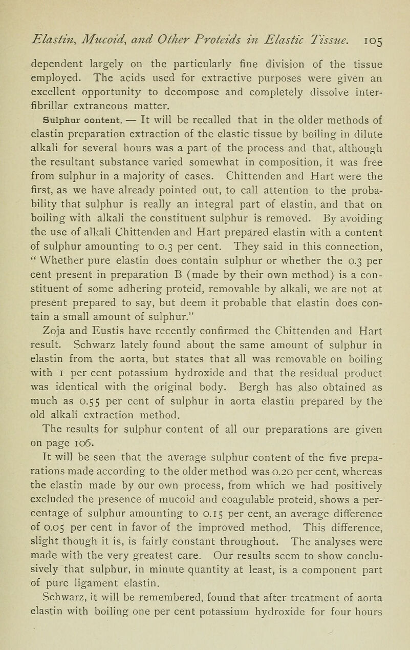dependent largely on the particularly fine division of the tissue employed. The acids used for extractive purposes were given an excellent opportunity to decompose and completely dissolve inter- fibrillar extraneous matter. Sulphur content. — It will be recalled that in the older methods of elastin preparation extraction of the elastic tissue by boiling in dilute alkali for several hours was a part of the process and that, although the resultant substance varied somewhat in composition, it was free from sulphur in a majority of cases, Chittenden and Hart were the first, as we have already pointed out, to call attention to the proba- bility that sulphur is really an integral part of elastin, and that on boiling with alkali the constituent sulphur is removed. By avoiding the use of alkali Chittenden and Hart prepared elastin with a content of sulphur amounting to 0.3 per cent. They said in this connection,  Whether pure elastin does contain sulphur or whether the 0.3 per cent present in preparation B (made by their own method) is a con- stituent of some adhering proteid, removable by alkali, we are not at present prepared to say, but deem it probable that elastin does con- tain a small amount of sulphur. Zoja and Eustis have recently confirmed the Chittenden and Hart result. Schwarz lately found about the same amount of sulphur in elastin from the aorta, but states that all was removable on boiling with I per cent potassium hydroxide and that the residual product was identical with the original body. Bergh has also obtained as much as 0.55 per cent of sulphur in aorta elastin prepared by the old alkali extraction method. The results for sulphur content of all our preparations are given on page 106. It will be seen that the average sulphur content of the five prepa- rations made according to the older method was 0.20 per cent, whereas the elastin made by our own process, from which we had positively excluded the presence of mucoid and coagulable proteid, shows a per- centage of sulphur amounting to 0.15 per cent, an average difference of 0.05 per cent in favor of the improved method. This difference, slight though it is, is fairly constant throughout. The analyses were made with the very greatest care. Our results seem to show conclu- sively that sulphur, in minute quantity at least, is a component part of pure ligament elastin. Schwarz, it will be remembered, found that after treatment of aorta elastin with boiling one per cent potassium hydroxide for four hours