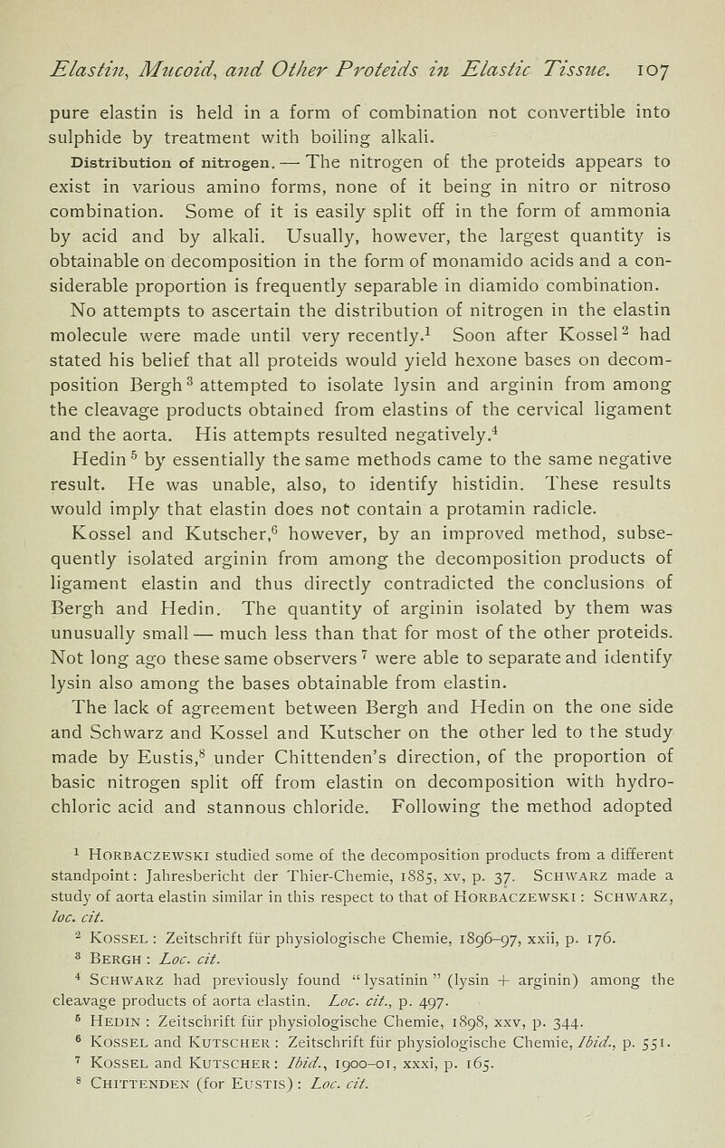 pure elastin is held in a form of combination not convertible into sulphide by treatment with boiling alkali. Distribution of nitrogen.— The nitrogen of the proteids appears to exist in various amino forms, none of it being in nitro or nitroso combination. Some of it is easily split off in the form of ammonia by acid and by alkali. Usually, however, the largest quantity is obtainable on decomposition in the form of monamido acids and a con- siderable proportion is frequently separable in diamido combination. No attempts to ascertain the distribution of nitrogen in the elastin molecule were made until very recently.^ Soon after KosseP had stated his belief that all proteids would yield hexone bases on decom- position Bergh ^ attempted to isolate lysin and arginin from among the cleavage products obtained from elastins of the cervical ligament and the aorta. His attempts resulted negatively.^ Hedin^ by essentially the same methods came to the same negative result. He was unable, also, to identify histidin. These results would imply that elastin does not contain a protamin radicle. Kossel and Kutscher,^ however, by an improved method, subse- quently isolated arginin from among the decomposition products of ligament elastin and thus directly contradicted the conclusions of Bergh and Hedin. The quantity of arginin isolated by them was unusually small— much less than that for most of the other proteids. Not long ago these same observers''' were able to separate and identify lysin also among the bases obtainable from elastin. The lack of agreement between Bergh and Hedin on the one side and Schwarz and Kossel and Kutscher on the other led to the study made by Eustis,*^ under Chittenden's direction, of the proportion of basic nitrogen split off from elastin on decomposition with hydro- chloric acid and stannous chloride. Following the method adopted ^ HoRBACZEWSKi Studied some of the decomposition products from a different standpoint: Jahresbericlit der Tliier-Cliemie, 1885, xv, p. 37. Schwarz made a study of aorta elastin similar in this respect to that of Horbaczewski : Schwarz, loc. cit. ^ Kossel : Zeitschrift fiir physiologische Chemie, 1896-97, xxii, p. 176. 3 Bergh : Loc. cit. * Schwarz had previously found  lysatinin  (lysin + arginin) among the cleavage products of aorta elastin. Loc. cit., p. 497. ^ Hedin: Zeitschrift fiir physiologische Chemie, 1898, xxv, p. 344. ^ Kossel and Kutscher: Zeitschrift fiir physiologische Chemie,/(5/</., p. 551. ■^ Kossel and Kutscher: Ibid., 1900-0T, xxxi, p. 165. ^ Chittenden (for Eustis) : Loc. cit.