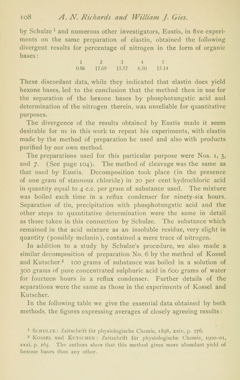 by Schulze ^ and numerous other investigators, Eustis, in five experi- ments on the same preparation of elastin, obtained the following divergent results for percentage of nitrogen in the form of organic bases: 12 3 4 5 0.86 17.69 15.57 6.50 15.14 These discordant data, while they indicated that elastin does yield hexone bases, led to the conclusion that the method then in use for the separation of the hexone bases by phosphotungstic acid and determination of the nitrogen therein, was unreliable for quantitative purposes. The divergence of the results obtained by Eustis made it seem desirable for us in this work to repeat his experiments, with elastin made by the method of preparation he used and also with products purified by our own method. The preparations used for this particular purpose were Nos. i, 3, and 7. (See page 104). The method of cleavage was the same as that used by Eustis. Decomposition took place (in the presence of one gram of stannous chloride) in 20 per cent hydrochloric acid in quantity equal to 4 c.c. per gram of substance used. The mixture was boiled each time in a reflux condenser for ninety-six hours. Separation of tin, precipitation with phosphotungstic acid and the other steps to quantitative determination were the same in detail as those taken in this connection by Schulze. The substance which remained in the acid mixture as an insoluble residue, very slight in quantity (possibly melanin), contained a mere trace of nitrogen. In addition to a study by Schulze's procedure, we also made a similar decomposition of preparation No. 6 by the method of Kossel and Kutscher.'-^ 100 grams of substance was boiled in a solution of 300 grams of pure concentrated sulphuric acid in 600 grams of water for fourteen hours in a reflux condenser. Further details of the separations were the same as those in the experiments of Kossel and Kutscher. In the following table we give the essential data obtained by both methods, the figures expressing averages of closely agreeing results: ^ Schulze: Zeitschrift fiir physiologische Chemie, 189S, xxiv, p. 276. 2 Kossel und Kutscher: Zeitschrift fiir ph3'siologische Chemie, 1900-01, xxxi, p. 165. The authors show that this method gives more abundant yield of hexone bases than any other.
