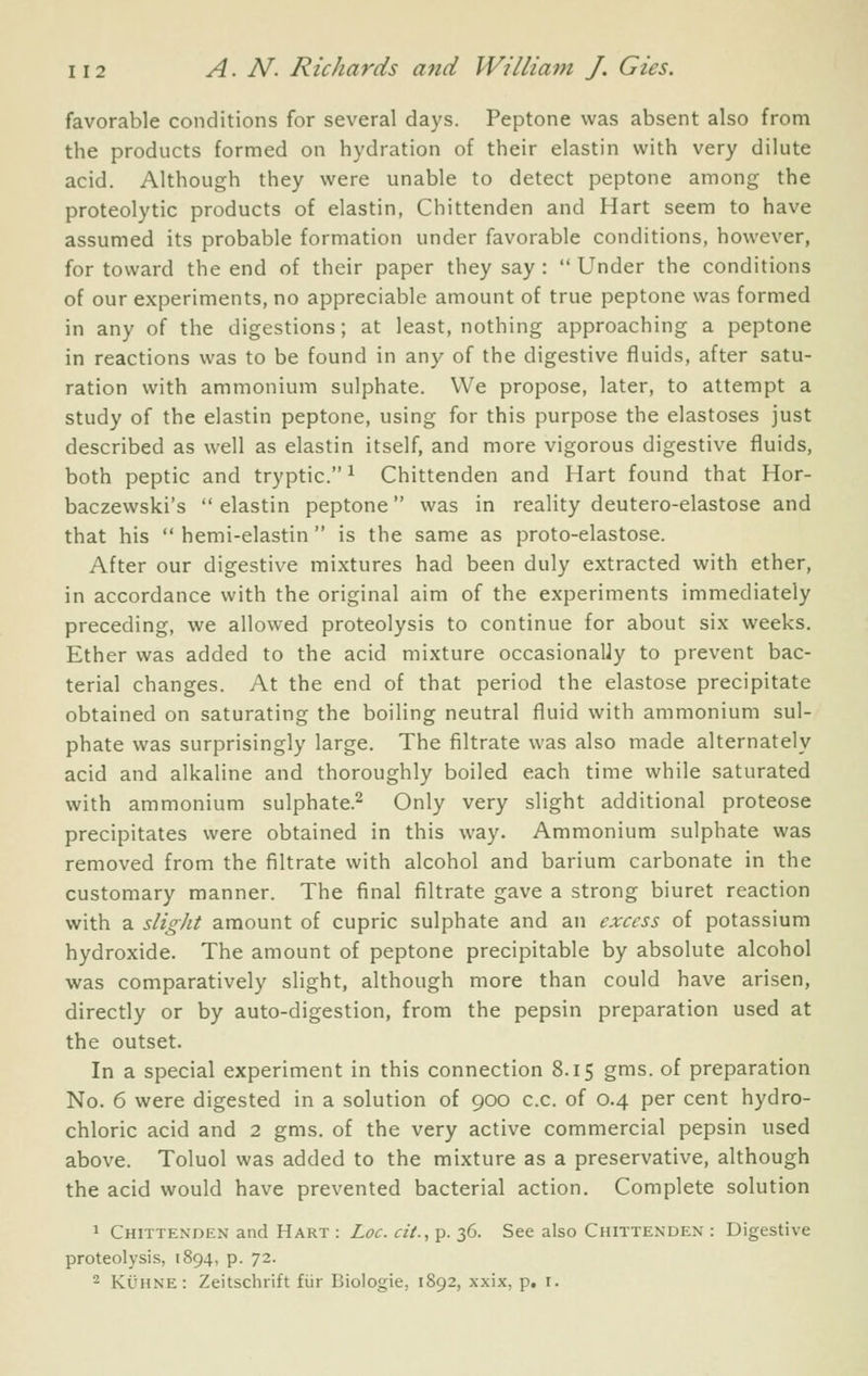 favorable conditions for several days. Peptone was absent also from the products formed on hydration of their elastin with very dilute acid. Although they were unable to detect peptone among the proteolytic products of elastin, Chittenden and Hart seem to have assumed its probable formation under favorable conditions, however, for toward the end of their paper they say :  Under the conditions of our experiments, no appreciable amount of true peptone was formed in any of the digestions; at least, nothing approaching a peptone in reactions was to be found in any of the digestive fluids, after satu- ration with ammonium sulphate. We propose, later, to attempt a study of the elastin peptone, using for this purpose the elastoses just described as well as elastin itself, and more vigorous digestive fluids, both peptic and tryptic. ^ Chittenden and Hart found that Hor- baczewski's  elastin peptone was in reality deutero-elastose and that his  hemi-elastin is the same as proto-elastose. After our digestive mixtures had been duly extracted with ether, in accordance with the original aim of the experiments immediately preceding, we allowed proteolysis to continue for about six weeks. Ether was added to the acid mixture occasionally to prevent bac- terial changes. At the end of that period the elastose precipitate obtained on saturating the boiling neutral fluid with ammonium sul- phate was surprisingly large. The filtrate was also made alternately acid and alkaline and thoroughly boiled each time while saturated with ammonium sulphate.^ Only very slight additional proteose precipitates were obtained in this way. Ammonium sulphate was removed from the filtrate with alcohol and barium carbonate in the customary manner. The final filtrate gave a strong biuret reaction with a slight amount of cupric sulphate and an excess of potassium hydroxide. The amount of peptone precipitable by absolute alcohol was comparatively slight, although more than could have arisen, directly or by auto-digestion, from the pepsin preparation used at the outset. In a special experiment in this connection 8.15 gms. of preparation No. 6 were digested in a solution of 900 c.c. of 0.4 per cent hydro- chloric acid and 2 gms. of the very active commercial pepsin used above. Toluol was added to the mixture as a preservative, although the acid would have prevented bacterial action. Complete solution 1 Chittenden and Hart : Loc. cit., p. 36. See also Chittenden : Digestive proteolysis, 1894, p. 72. 2 KiJHNE : Zeitschrift fiir Biologie, 1892, xxix, p. i.