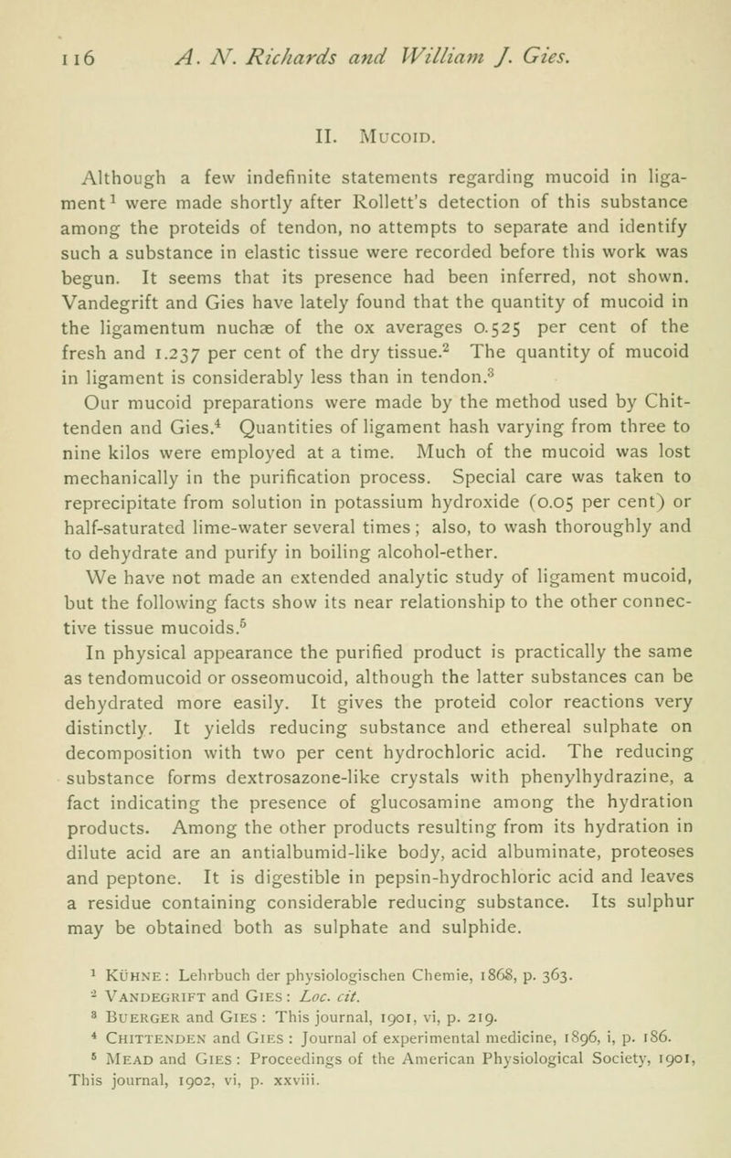 II. Mucoid. Although a few indefinite statements regarding mucoid in liga- ment^ were made shortly after Rollett's detection of this substance among the proteids of tendon, no attempts to separate and identify such a substance in elastic tissue were recorded before this work was begun. It seems that its presence had been inferred, not shown, Vandegrift and Gies have lately found that the quantity of mucoid in the ligamentum nuchae of the ox averages 0.525 per cent of the fresh and 1.237 P^^ ^^^^ of the dry tissue.^ The quantity of mucoid in ligament is considerably less than in tendon.^ Our mucoid preparations were made by the method used by Chit- tenden and Gies.^ Quantities of ligament hash varying from three to nine kilos were employed at a time. Much of the mucoid was lost mechanically in the purification process. Special care was taken to reprecipitate from solution in potassium hydroxide (0.05 per cent) or half-saturated lime-water several times; also, to wash thoroughly and to dehydrate and purify in boiling alcohol-ether. We have not made an extended analytic study of ligament mucoid, but the following facts show its near relationship to the other connec- tive tissue mucoids.^ In physical appearance the purified product is practically the same as tendomucoid or osseomucoid, although the latter substances can be dehydrated more easily. It gives the proteid color reactions very distinctly. It yields reducing substance and ethereal sulphate on decomposition with two per cent hydrochloric acid. The reducing substance forms dextrosazone-like crystals with phenylhydrazine, a fact indicating the presence of glucosamine among the hydration products. Among the other products resulting from its hydration in dilute acid are an antialbumid-like body, acid albuminate, proteoses and peptone. It is digestible in pepsin-hydrochloric acid and leaves a residue containing considerable reducing substance. Its sulphur may be obtained both as sulphate and sulphide. ^ KtJHNE: Lehrbuch der physiologischen Cliemie, 1868, p. 363. '^ Vandegrift and Gies : Loc. cit. 8 Buerger and Gies : This journal, 1901, vi, p. 219. * Chittenden and Gies : Journal of experimental medicine, 1896, i, p. r86. ' Mead and Gies: Proceedings of the American Physiological Society, 1901, This journal, 1902, vi, p. xxviii.