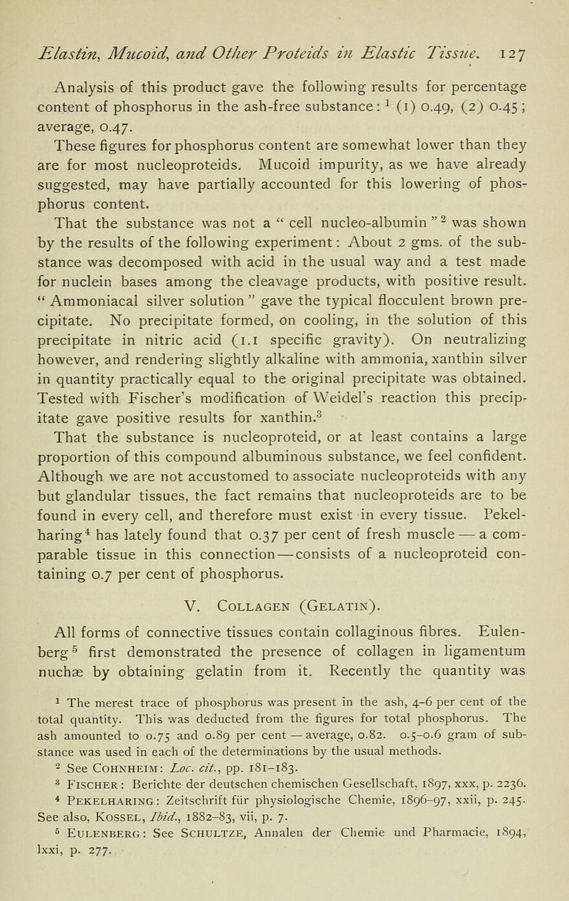 Analysis of this product gave the following results for percentage content of phosphorus in the ash-free substance: ^ (i) 0.49, (2) 0.45; average, 0.47. These figures for phosphorus content are somewhat lower than they are for most nucleoproteids. Mucoid impurity, as we have already suggested, may have partially accounted for this lowering of phos- phorus content. That the substance was not a  cell nucleo-albumin ^ was shown by the results of the following experiment: About 2 gms. of the sub- stance was decomposed with acid in the usual way and a test made for nuclein bases among the cleavage products, with positive result.  Ammoniacal silver solution  gave the typical fiocculent brown pre- cipitate. No precipitate formed, on cooling, in the solution of this precipitate in nitric acid (i.i specific gravity). On neutralizing however, and rendering slightly alkaline with ammonia, xanthin silver in quantity practically equal to the original precipitate was obtained. Tested with Fischer's modification of VVeidel's reaction this precip- itate gave positive results for xanthin.^ That the substance is nucleoproteid, or at least contains a large proportion of this compound albuminous substance, we feel confident. Although we are not accustomed to associate nucleoproteids with any but glandular tissues, the fact remains that nucleoproteids are to be found in every cell, and therefore must exist in every tissue. Pekel- haring* has lately found that 0.37 per cent of fresh muscle — a com- parable tissue in this connection — consists of a nucleoproteid con- taining 0.7 per cent of phosphorus. V. Collagen (Gelatin). All forms of connective tissues contain collaginous fibres. Eulen- berg^ first demonstrated the presence of collagen in ligamentum nuchae by obtaining gelatin from it. Recently the quantity was 1 The merest trace of phosphorus was present in the ash, 4-6 per cent of the total quantity. This was deducted from the figures for total phosphorus. The ash amounted to 0.75 and 0.89 per cent — average, 0.82. 0.5-0.6 gram of sub- stance was used in each of the determinations by the usual methods. 2 See Cohnheim: Loc. cit., pp. 181-183. ^ Fischer: Berichte der deutschen chemischen Gesellschaft, 1897, xxx, p. 2236. * Pekelharing: Zeitschrift fiir physiologische Chemie, 1896-97, xxii, p. 245. See also, Kossel, Ibid., 1882-83, vii, p. 7. 5 Eulenberg: See Schultze, Annalen der Chemie und Pharmacie, 1894, Ixxi, p. 277.