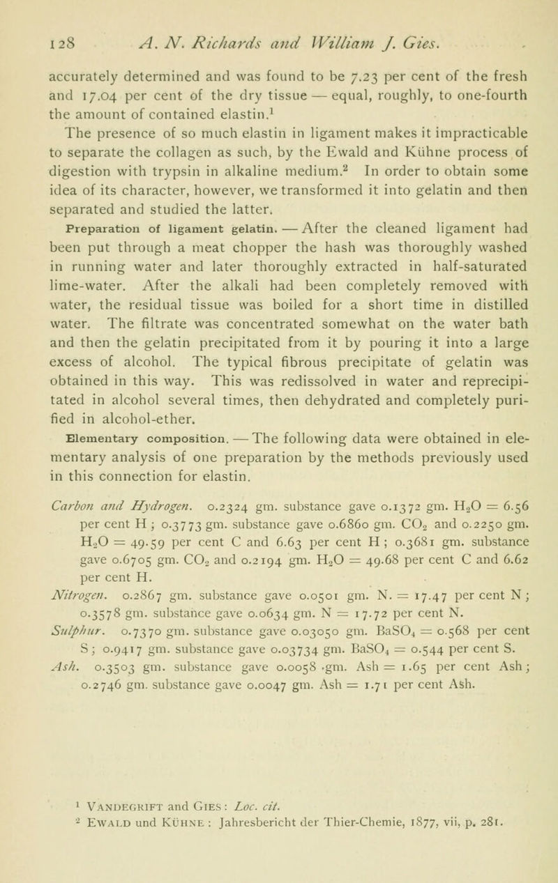 accurately determined and was found to be 7.23 per cent of the fresh and 17.04 per cent of the dry tissue — equal, roughly, to one-fourth the amount of contained elastin.^ The presence of so much elastin in ligament makes it impracticable to separate the collagen as such, by the Ewald and Kiihne process of digestion with trypsin in alkaline medium.^ In order to obtain some idea of its character, however, we transformed it into gelatin and then separated and studied the latter. Preparation of ligament gelatin.—After the cleaned ligament had been put through a meat chopper the hash was thoroughly washed in running water and later thoroughly extracted in half-saturated lime-water. After the alkali had been completely removed with water, the residual tissue was boiled for a short time in distilled water. The filtrate was concentrated somewhat on the water bath and then the gelatin precipitated from it by pouring it into a large excess of alcohol. The typical fibrous precipitate of gelatin was obtained in this way. This was redissolved in water and reprecipi- tated in alcohol several times, then dehydrated and completely puri- fied in alcohol-ether. Elementary composition. — The following data were obtained in ele- mentary analysis of one preparation by the methods previously used in this connection for elastin. Carbon and Hydrogen. 0.2324 gm. substance gave 0.1372 gm. H2O = 6.56 per cent H ; 0.3773 gm. substance gave 0.6860 gm. CO2 and 0.2250 gm. H.jO = 49-59 per cent C and 6.63 per cent H; 0.3681 gm. substance gave 0.6705 gm. CO2 and 0.2194 gm. HoO = 49.68 per cent C and 6.62 per cent H, Nitrogen. 0.2867 gm. substance gave 0.0501 gm. N. = 17.47 percent N; 0.3578 gm. substance gave 0.0634 gm. N = 17.72 per cent N. Sulphur. 0.7370 gm. substance gave 0.03050 gm. 63804 = 0.568 per cent S; 0.9417 gm. substance gave 0.03734 gm. BaSOi — 0.544 per cent S. Ash. 0.3503 gm. substance gave 0.0058 .gm. Ash = 1.65 per cent Ash; 0.2746 gm. substance gave 0.0047 g'^^- ^^ =1.71 per cent Ash. 1 Vandegrift and Gies : Loc. cit. ■^ Ewald and Kuhne : Jahresbericht der Thier-Chemie, 1877, vii, p. 281.