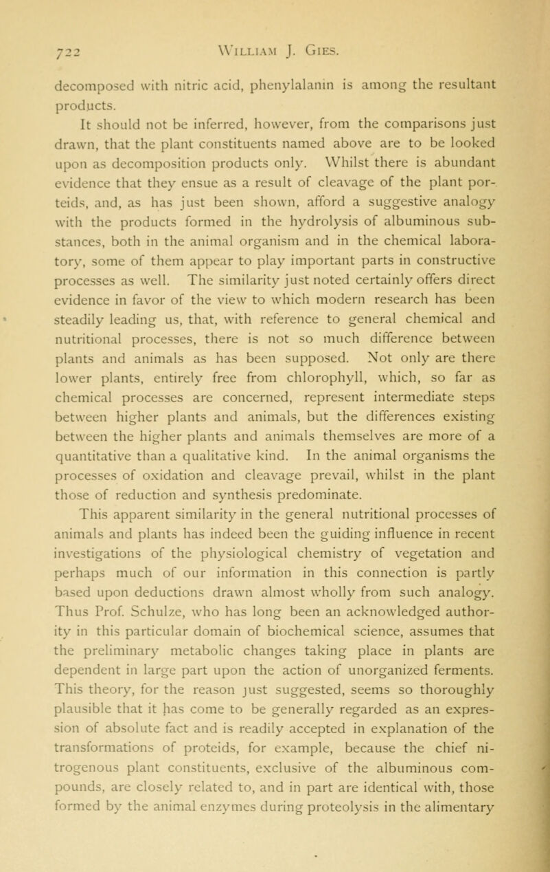 decomposed with nitric acid, phenylalanin is among the resultant products. It should not be inferred, however, from the comparisons just drawn, that the plant constituents named above are to be looked upon as decomposition products only. Whilst there is abundant evidence that they ensue as a result of cleavage of the plant por- teids, and, as has just been shown, afford a suggestive analogy with the products formed in the hydrolysis of albuminous sub- stances, both in the animal organism and in the chemical labora- tory, some of them appear to play important parts in constructive processes as well. The similarity just noted certainly offers direct evidence in favor of the view to which modern research has been steadily leading us, that, with reference to general chemical and nutritional processes, there is not so much difference between plants and animals as has been supposed. Not only are there lower plants, entirely free from chlorophyll, which, so far as chemical processes are concerned, represent intermediate steps between higher plants and animals, but the differences existing between the higher plants and animals themselv^es are more of a quantitative than a qualitative kind. In the animal organisms the processes of oxidation and cleavage prevail, whilst in the plant those of reduction and synthesis predominate. This apparent similarity in the general nutritional processes of animals and plants has indeed been the guiding influence in recent investigations of the physiological chemistry of vegetation and perhaps much of our information in this connection is partly based upon deductions drawn almost wholly from such analogy. Thus Prof. Schulze, who has long been an acknowledged author- ity in this particular domain of biochemical science, assumes that the preliminary metabolic changes taking place in plants are dependent in large part upon the action of unorganized ferments. This theory, for the reason just suggested, seems so thoroughly plausible that it has come to be generally regarded as an expres- sion of absolute fact and is readily accepted in explanation of the transformations of proteids, for example, because the chief ni- trogenous plant constituents, exclusive of the albuminous com- pounds, are closely related to, and in part are identical with, those formed by the animal enzymes during proteolysis in the alimentary