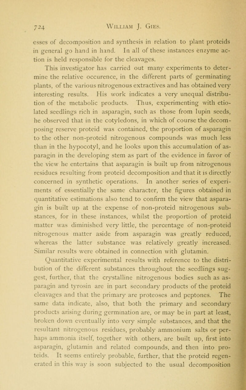 esses of decomposition and synthesis in relation to plant proteids in general go hand in hand. In all of these instances en/.ymc ac- tion is held responsible for the cleavages. This investigator has carried out man}' experiments to deter- mine the relative occurence, in the different parts of germinating plants, of the various nitrogenous extractives and has obtained very interesting results. His work indicates a very unequal distribu- tion of the metabolic products. Thus, experimenting with etio- lated seedlings rich in asparagin, such as those from lupin seeds, he observed that in the cotyledons, in which of course the decom- posing reserve proteid was contained, the proportion of asparagin to the other non-proteid nitrogenous compounds was much less than in the h\-pocotyl, and he looks upon this accumulation of as- paragin in the developing stem as part of the evidence in favor of the view he entertains that asparagin is built up from nitrogenous residues resulting from proteid decomposition and that it is directly concerned in synthetic operations. In another series of experi- ments of essentially the same character, the figures obtained in quantitative estimations also tend to confirm the view that aspara- gin is built up at the expense of non-proteid nitrogenous sub- stances, for in these instances, whilst the proportion of proteid matter was diminished very little, the percentage of non-proteid nitrogenous matter aside from asparagin was greatly reduced, whereas the latter substance was relatively greatly increased. Similar results were obtained in connection with glutamin. Quantitative experimental results with reference to the distri- bution of the different substances throughout the seedlings sug- gest, further, that the crystalline nitrogenous bodies such as as- paragin and tyrosin are in part secondar}- products of the proteid cleavages and that the primary are proteoses and peptones. The same data indicate, also, that both the primary and secondary products arising during germination are, or may be in part at least, broken down eventually into very simple substances, and that the resultant nitrogenous residues, probably ammonium salts or per- haps ammonia itself, together with others, are built up, first into asparagin, glutamin and related compounds, and then into pro- teids. It seems entirely probable, further, that the proteid regen- erated in this way is soon subjected to the usual decomposition