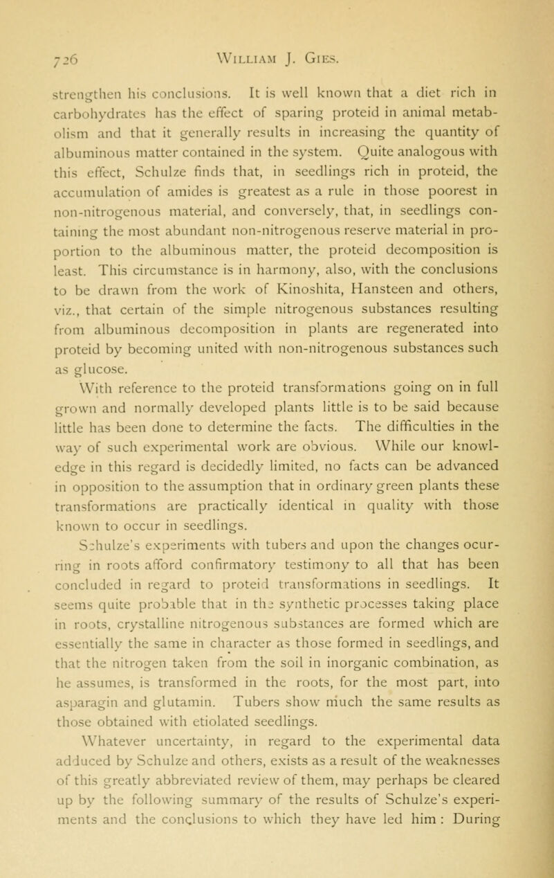 strengthen his conclusions. It is well known that a diet rich in carbohydrates has the effect of sparing proteid in animal metab- olism and that it generally results in increasing the quantity of albuminous matter contained in the system. Quite analogous with this effect, Schulze finds that, in seedlings rich in proteid, the accumulation of amides is greatest as a rule in those poorest in non-nitrogenous material, and conversely, that, in seedlings con- tainmg the most abundant non-nitrogenous reserve material in pro- portion to the albuminous matter, the proteid decomposition is least. This circumstance is in harmony, also, with the conclusions to be drawn from the work of Kinoshita, Hansteen and others, viz., that certain of the simple nitrogenous substances resulting from albuminous decomposition in plants are regenerated into proteid by becoming united with non-nitrogenous substances such as glucose. With reference to the proteid transformations going on in full grown and normally developed plants little is to be said because little has been done to determine the facts. The difficulties in the way of such experimental work are obvious. While our knowl- edge in this regard is decidedly limited, no facts can be advanced in opposition to the assumption that in ordinary green plants these transformations are practically identical in quality with those known to occur in seedlings. S:hulze's e.Kperiments with tubers and upon the changes ocur- ring in roots afford confirmatory testimony to all that has been concluded in regard to proteid transformations in seedlings. It seems quite probible that in th^ synthetic processes taking place in roots, crystalline nitrogenous substances are formed which are essentially the same in character as those formed in seedlings, and that the nitrogen taken from the soil in inorganic combination, as he assumes, is transformed in the roots, for the most part, into asparagin and glutamin. Tubers show niuch the same results as those obtained with etiolated seedlings. Whatever uncertainty, in regard to the experimental data adduced by Schulze and others, e.vists as a result of the weaknesses of this greatly abbreviated review of them, may perhaps be cleared up by the following summary of the results of Schulze's experi- ments and the conclusions to which they have led him : During