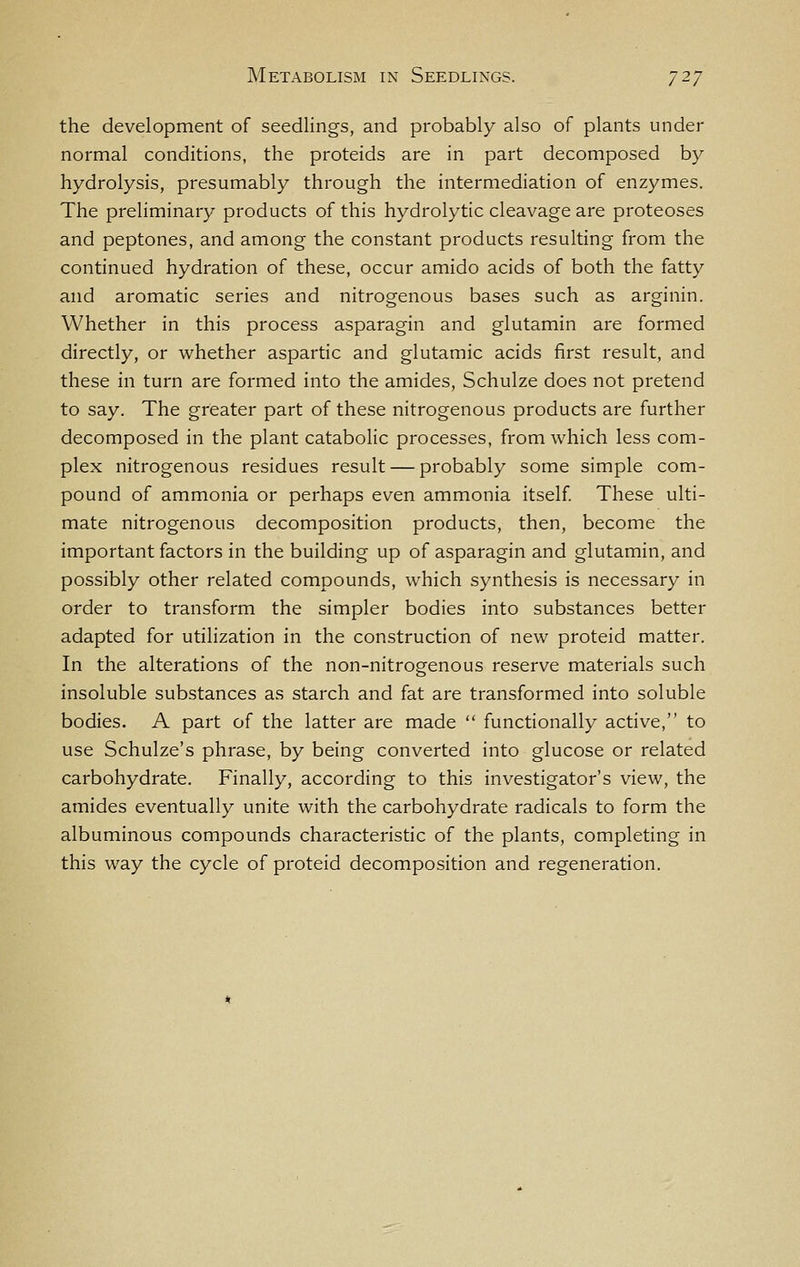 the development of seedlings, and probably also of plants under normal conditions, the proteids are in part decomposed by hydrolysis, presumably through the intermediation of enzymes. The preliminary products of this hydrolytic cleavage are proteoses and peptones, and among the constant products resulting from the continued hydration of these, occur amido acids of both the fatty and aromatic series and nitrogenous bases such as arginin. Whether in this process asparagin and glutamin are formed directly, or whether aspartic and glutamic acids first result, and these in turn are formed into the amides, Schulze does not pretend to say. The greater part of these nitrogenous products are further decomposed in the plant catabolic processes, from which less com- plex nitrogenous residues result — probably some simple com- pound of ammonia or perhaps even ammonia itself These ulti- mate nitrogenous decomposition products, then, become the important factors in the building up of asparagin and glutamin, and possibly other related compounds, which synthesis is necessary in order to transform the simpler bodies into substances better adapted for utilization in the construction of new proteid matter. In the alterations of the non-nitrogenous reserve materials such insoluble substances as starch and fat are transformed into soluble bodies. A part of the latter are made  functionally active, to use Schulze's phrase, by being converted into glucose or related carbohydrate. Finally, according to this investigator's view, the amides eventually unite with the carbohydrate radicals to form the albuminous compounds characteristic of the plants, completing in this way the cycle of proteid decomposition and regeneration.