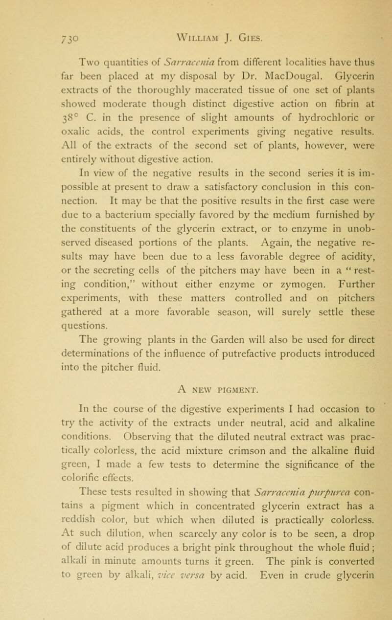 Two quantities of Sarraccnia from different localities have thus far been placed at my disposal by Dr. MacDougal. Glycerin extracts of the thoroughly macerated tissue of one set of plants showed moderate though distinct digestive action on fibrin at 38° C. in the presence of slight amounts of hydrochloric or oxalic acids, the control experiments giving negative results. All of the extracts of the second set of plants, however, were entirely without digestive action. In view of the negative results in the second series it is im- possible at present to draw a satisfactory conclusion in this con- nection. It may be that the positive results in the first case were due to a bacterium specially favored by the medium furnished by the constituents of the glycerin extract, or to enzyme in unob- served diseased portions of the plants. Again, the negativ^e re- sults may have been due to a less favorable degree of acidity, or the secreting cells of the pitchers may have been in a  rest- ing condition, without either enzyme or zymogen. Further experiments, with these matters controlled and on pitchers gathered at a more favorable season, will surely settle these questions. The growing plants in the Garden will also be used for direct determinations of the influence of putrefactive products introduced into the pitcher fluid. A NEW PIGMENT. In the course of the digestive experiments I had occasion to try the activity of the extracts under neutral, acid and alkaline conditions. Observing that the diluted neutral extract was prac- tically colorless, the acid mixture crimson and the alkaline fluid green, I made a few tests to determine the significance of the colorific effects. These tests resulted in showing that Sarraccnia purpurea con- tains a pigment which in concentrated glycerin extract has a reddish color, but which when diluted is practically colorless. At such dilution, when scarcely any color is to be seen, a drop of dilute acid produces a bright pink throughout the whole fluid; alkali in minute amounts turns it green. The pink is converted to green by alkali, vice versa by acid. Even in crude glycerin