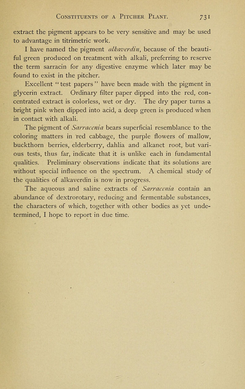 extract the pigment appears to be very sensitive and may be used to advantage in titrimetric work. I have named the pigment alkaverdin, because of the beauti- ful green produced on treatment with alkali, preferring to reserve the term sarracin for any digestive enzyme which later may be found to exist in the pitcher. Excellent test papers have been made with the pigment in glycerin extract. Ordinary filter paper dipped into the red, con- centrated extract is colorless, wet or dry. The dry paper turns a bright pink when dipped into acid, a deep green is produced when in contact with alkali. The pigment of Sarracenia bears superficial resemblance to the coloring matters in red cabbage, the purple flowers of mallow, buckthorn berries, elderberry, dahlia and alkanet root, but vari- ous tests, thus far, indicate that it is unlike each in fundamental qualities. Preliminary observations indicate that its solutions are without special influence on the spectrum, A chemical study of the qualities of alkaverdin is now in progress. The aqueous and saline extracts of Sarracenia contain an abundance of dextrorotary, reducing and fermentable substances, the characters of which, together with other bodies as yet unde- termined, I hope to report in due time.