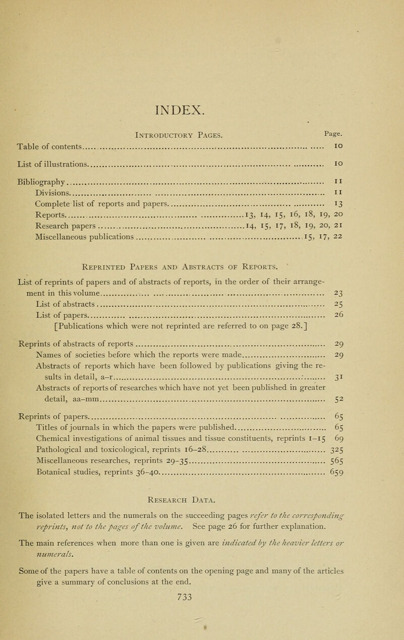 INDEX. Introductory Pages. Pa.ge. Table of contents lO List of illustrations lo Bibliography Ii Divisions il Complete list of reports and papers 13 Reports 13, 14, I5, 16, 18, 19, 20 Research papers 14, 15, 17, 18, 19, 20, 21 Miscellaneous publications ,15; i7, 22 Reprinted Papers and Abstracts of Reports. ' List of reprints of papers and of abstracts of reports, in the order of their arrange- ment in this volume 23 List of abstracts 25 List of papers 26 [Publications which were not reprinted are referred to on page 28.] Reprints of abstracts of reports 29 Names of societies before which the reports were made 29 Abstracts of reports which have been followed by publications giving the re- sults in detail, a-r : ^i Abstracts of reports of researches which have not yet been published in greater detail, aa-mm 5^ Reprints of papers 65 Titles of journals in which the papers were published 65 Chemical investigations of animal tissues and tissue constituents, reprints 1-15 69 Pathological and toxicological, reprints 16—28 325 Jiliscellaneous researches, reprints 29-35 5^5 Botanical studies, reprints 36-40 659 Research Data. The isolated letters and the numerals on the succeeding pages I'^fer to the corresponding reprints, not to the pages of the voliune. See page 26 for further explanation. The main references when more than one is given are indicated by the heavier letters or numerals. Some of the papers have a table of contents on the opening page and many of the articles give a summary of conclusions at the end.