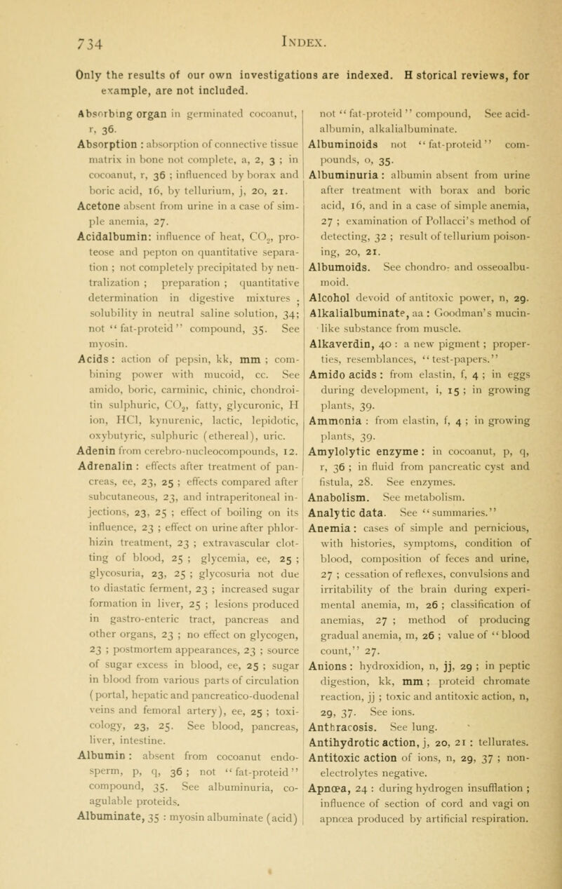 Only the results of our own investigations are indexed. H storical reviews, for example, are not included. AbsTirbing organ in gt-rminated cocoanut, I. 36- Absorption : absorption of connective tissue matrix in hone not complete, a, 2, 3 ; in cocoanut, r, 36 ; influenced by borax and boric acid, 16, by tellurium, j, 20, 21. Acetone absent from urine in a case of sim- ])U' anemia, 27. Acidalbumin: influence of heat, CO.,, pro- teose and pepton on quantitative separa- tion ; not completely precipitated by neu- tralization ; preparation ; quantitative determination in digestive mixtures . not  fat-proteid  compound, See acid- albumin, alkalialhuminate. Albuminoids not fat-proteid com- jiounds, <), 35. Albuminuria: albumin absent from urine after treatment with borax and boric acid, 16, and in a case of simple anemia, 27 ; examination of Pollacci's method of detecting, 32 ; result of tellurium poison- ing, 20, 21. Albumoids. See chondro- and osseoalbu- nioid. Alcohol devoid of antitoxic power, n, 29. solubility in neutral saline solution, 34; Alkalialhuminate, aa : Goodman's nnicin- not  fat-proteid  compound, 35. See like substance from muscle. myosni. Acids: action of pepsin, kk, mm ; com- bining power with mucoid, cc. See amido, boric, carminic, chinic, chondroi- tin sulphuric, CO,, fatty, glycuronic, H ion, HCl, kynurenic, lactic, lepidotic, oxybutyric, sulphuric (ethereal), uric. Adenin from cerebro-nucleocompounds, 12. Adrenalin : effects after treatment of pan- creas, ee, 23, 25 ; effects compared after subcutaneous, 23, and intraperitoneal in- Alkaverdin, 40 : a new pigment; proper- ties, resemljlances, test-papers. Amido acids: from elastin, f, 4 ; in eggs during development, i, 15 ; in growing plants, 39. Ammonia : from elastin, f, 4 ; in growing plants, 39. Amylolytic enzyme: in cocoanut, p, q, r, 36 ; in fluid from pancreatic cyst and fistula, 28. See enzymes. Anabolism. See metabolism. jections, 23, 25 ; effect of boiling on its Analytic data. See summaries. influence, 23 ; effect on urine after phlor- Anemia: cases of simple and pernicious. hizin treatment, 23 ; extravascular clot- ting of blood, 25 ; glycemia, ee, 25 ; glycosuria, 23, 25 ; glycosuria not due to diastatic ferment, 23 ; increased sugar ' formation in liver, 25 ; lesions produced ! in gastro-enteric tract, pancreas and' other organs, 23 ; no effect on glycogen, 23 ; postmortem appearances, 23 ; source of sugar excess in blood, ee, 25 ; sugar in blood from various parts of circulation (portal, hepatic and pancreatico-duodenal veins and femoral artery), ee, 25 ; toxi- with histories, symptoms, condition of blood, composition of feces and urine, 27 ; cessation of reflexes, convulsions and irritability of the brain during experi- mental anemia, m, 26 ; classification of anemias, 27 ; method of producing gradual anemia, m, 26 ; value of  blood count, 27. Anions: hydroxidion, n, jj, 29 ; in peptic digestion, kk, mm; proteid chromate reaction, jj ; toxic and antitoxic action, n, 29, 37. See ions. cology, 23, 25. See blood, pancreas, Anthracosis. Sec lung. liver, intestine. Albumin : absent from cocoanut endo- sperm, p, q, 36; not fat-proteid compound, 35. See albuminuria, co- agulable proteids. Albuminate, 35 : myosin albuminate (acid) Antihydrotic action, j, 20, 21 : tellurates. Antitoxic action of ions, n, 29, 37 ; non- electrolytes negative. Apnopa, 24 : during hydrogen insufflation ; influence of section of cord and vagi on apnoea produced by artificial respiration.