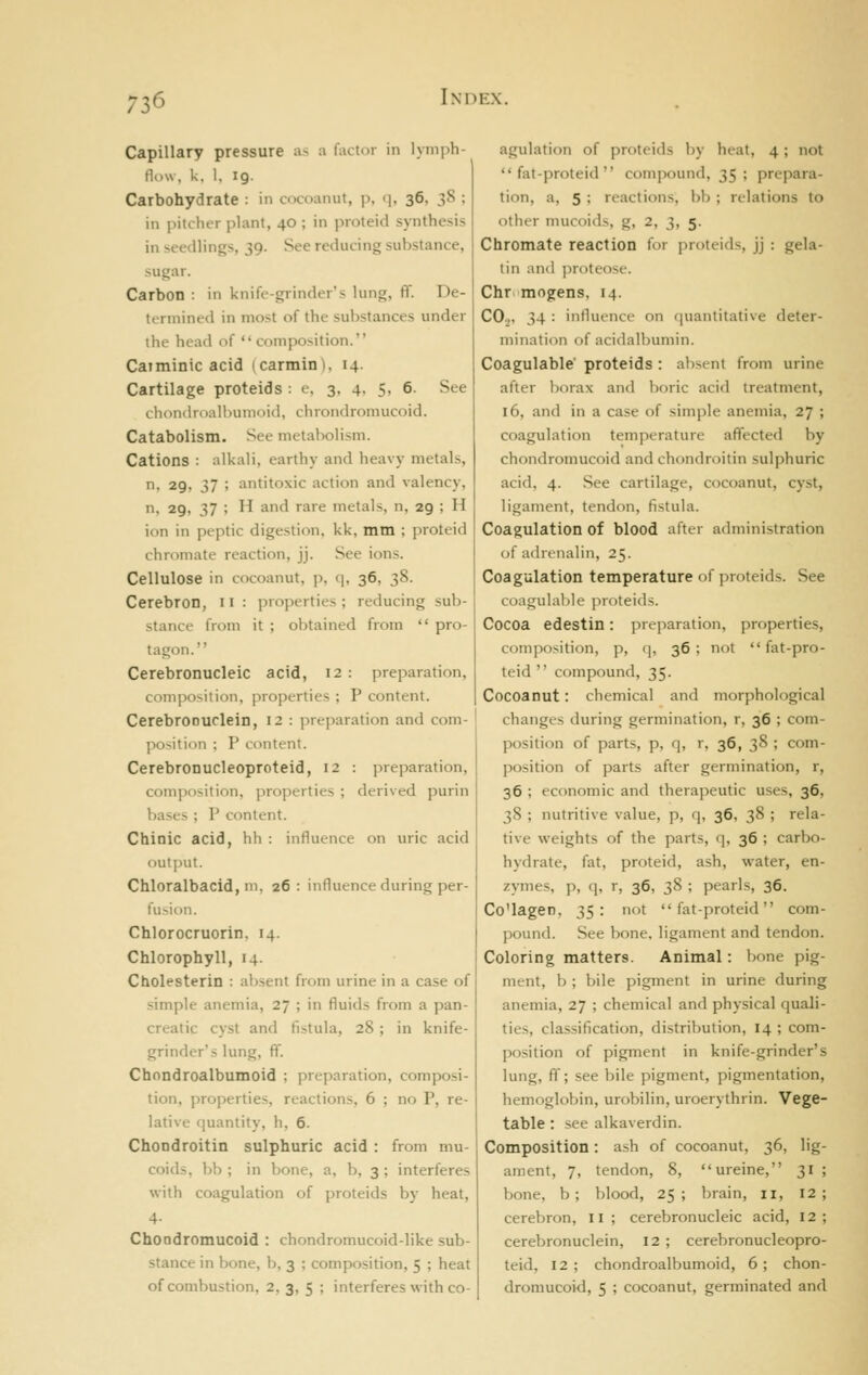 73<^ Capillary pressure as a factor in lymph- flow, k, 1. 19. Carbohydrate : in cocoanut, p, q, 36, 38 ; in pitcher plant, 40 ; in proteid synthesis in seedlings, 39. See reducing substance, sugar. Carbon : in knilV-grinder's lung, fl. De- termined in most of the substances under the head of  composition. Catminic acid (carmin), 14. Cartilage proteids : e, 3, 4, 5, 6. See clioniiroall)Uiiioid, chrondromucoid. Catabolism. See metabolism. Cations -. alkali, earthy and heavy metals, n, 29, 37 ; antitoxic action and valency, n, 29, 37 ; H and rare metals, n, 29 ; H ion in peptic digestion, kk, mm ; proteid chromate reaction, jj. See ions. Cellulose in cocoanut, p, q, 36, 38. Cerebron, n : properties; reducing sub- stance from it ; obtained from  pro- tagon.' Cerebronucleic acid, 12 : preparation, composition, properties ; P content. CerebrODUclein, 12 : preparation and com- position ; P content. Cerebronucleoproteid, 12 : preparation, composition, properties ; derived purin bases ; P content. Chinic acid, hh : influence on uric acid output. Chloralbacid, Ml, 26: influence during per- fu>ion. Chlorocruorin. 14. Chlorophyll, 14. Cholesterin : absent from urine in a case of .simple anemia, 27 ; in fluids from a pan- creatic cyst and fistula, 28; in knife- grinder's lung, ff. Chondroalbumoid ; preparation, composi- tion, properties, reactions, 6 ; no P, re- lative i|uantity, h, 6. ChoDdroitin sulphuric acid : from mu- coids, bb ; in bone, a, b, 3; interferes with coagulation of proteids by heat, 4- Choadromucoid : chondromucoid-like sub- stance in bone, b, 3 ; composition, 5 ; heat of combustion, 2, 3, 5 ; interferes with co- agulation of proteids by heat, 4; not  fat-proteid  compound, 35; prepara- tion, a, 5 ; reactions, bb; relations to otiier nuicnids. g, 2, 3, 5. Chromate reaction for proteids, jj : gela- tin and i^roteose. Chr. mogens, 14. CO2, 34 : influence on quantitative deter- mination of acidalbumin. Coagulable proteids: absent from urine after borax and boric acid treatment, 16, and in a case of simple anemia, 27 ; coagulation temperature affected by chondromucoid and chondroitin sulphuric acid, 4. See cartilage, cocoanut, cyst, ligament, tendon, fistula. Coagulation of blood after administration of adrenalin, 25. Coagulation temperature of jiroteids. See coagulal)le proteids. Cocoa edestin: preparation, properties, composition, p, q, 36 ; not  fat-pro- teid compound, 35. Cocoanut: chemical and morphological changes during germination, r, 36 ; com- position of parts, p, q, r, 36, 38 ; com- position of parts after germination, r, 36 ; economic and therapeutic uses, 36, 38 ; nutritive value, p, q, 36, 38 ; rela- tive weights of the parts, q, 36 ; carbo- hydrate, fat, proteid, ash, water, en- zymes, p, q, r, 36, 38 ; pearls, 36. Co'lagen, 35: not fat-proteid com- pound. See bone, ligament and tendon. Coloring matters. Animal: bone pig- ment, b ; bile pigment in urine during anemia, 27 ; chemical and physical quali- ties, classification, distribution, 14 ; com- position of pigment in knife-grinder's lung, flf; see bile pigment, pigmentation, hemoglobin, urobilin, uroerythrin. Vege- table : see alkaverdin. Composition: ash of cocoanut, 36, lig- ament, 7, tendon, 8, ureine, 31 ; bone, b; blood, 25; brain, 11, 12; cerebron, li ; cerebronucleic acid, 12; cerebronuclein, 12; cerebronucleopro- teid, 12 ; chondroalbumoid, 6 ; chon- dromucoid, 5 ; cocoanut, germinated and