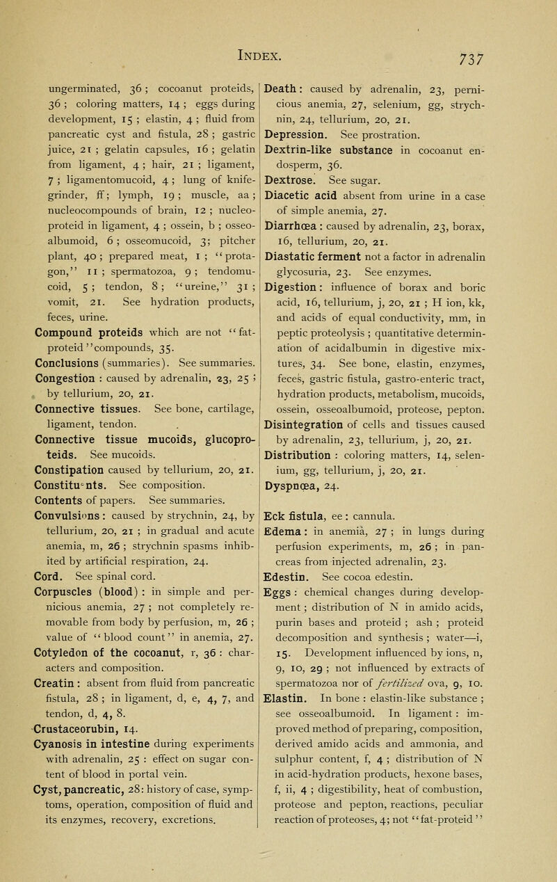 ungerminated, 36; cocoanut proteids, 36 ; coloring matters, 14 ; eggs during development, 15 ; elastin, 4 ; fluid from pancreatic cyst and fistula, 28 ; gastric juice, 2t ; gelatin capsules, 16 ; gelatin from ligament, 4 ; hair, 21 ; ligament, 7 ; ligamentomucoid, 4 ; lung of knife- grinder, jfif; lymph, 19; muscle, aa ; nucleocompounds of brain, 12 ; nucleo- proteid in ligament, 4 ; ossein, b ; osseo- albumoid, 6 ; osseomucoid, 3; pitcher plant, 40; prepared meat, i ;  prota- gon, II; spermatozoa, 9; tendomu- coid, 5; tendon, 8; ureine, 31 ; vomit, 21. See hydration products, feces, urine. Compound proteids which are not  fat- proteid compounds, 35. Conclusions (summaries). See summaries. Congestion : caused by adrenalin, 23, 25 > by tellurium, 20, 21. Connective tissues. See bone, cartilage, ligament, tendon. Connective tissue mucoids, glucopro- teids. See mucoids. Constipation caused by tellurium, 20, 21. Constituents. See composition. Contents of papers. See summaries. Convulsions: caused by strychnin, 24, by tellurium, 20, 21 ; in gradual and acute anemia, m, 26 ; strychnin spasms inhib- ited by artificial respiration, 24. Cord. See spinal cord. Corpuscles (blood) : in simple and per- nicious anemia, 27 ; not completely re- movable from body by perfusion, m, 26 ; value of blood count in anemia, 27. Cotyledon of the cocoanut, r, 36 : char- acters and composition. Creatin : absent from fluid from pancreatic fistula, 28 ; in ligament, d, e, 4, 7, and tendon, d, 4, 8. •Crustaceorubin, 14. Cyanosis in intestine during experiments with adrenalin, 25 : effect on sugar con- tent of blood in portal vein. Cyst, pancreatic, 28: history of case, symp- toms, operation, composition of fluid and its enzymes, recovery, excretions. Death: caused by adrenalin, 23, perni- cious anemia. 27, selenium, gg, strych- nin, 24, tellurium, 20, 21. Depression. See prostration. Dextrin-like substance in cocoanut en- dosperm, 36. Dextrose. See sugar. Diacetic acid absent from urine in a case of simple anemia, 27. Diarrhoea : caused by adrenalin, 23, borax, 16, tellurium, 20, 21. Diastatic ferment not a factor in adrenalin glycosuria, 23. See enzymes. Digestion: influence of borax and boric acid, 16, tellurium, j, 20, 21 ; H ion, kk, and acids of equal conductivity, mm, in peptic proteolysis ; quantitative determin- ation of acidalbumin in digestive mix- tures, 34. See bone, elastin, enzymes, feces, gastric fistula, gastro-enteric tract, hydration products, metabolism, mucoids, ossein, osseoalbumoid, proteose, pepton. Disintegration of cells and tissues caused by adrenalin, 23, tellurium, j, 20, 21. Distribution : coloring matters, 14, selen- ium, gg, tellurium, j, 20, 21. Dyspnoea, 24. Eck fistula, ee : cannula. Edema : in anemia, 27 ; in lungs during perfusion experiments, m, 26 ; in pan- creas from injected adrenalin, 23. Edestin. See cocoa edestin. Eggs : chemical changes during develop- ment ; distribution of N in amido acids, purin bases and proteid ; ash ; proteid decomposition and synthesis ; water—i, 15. Development influenced by ions, n, 9, 10, 29 ; not influenced by extracts of spermatozoa nor of fertilized ova, 9, 10. Elastin. In bone : elastin-like substance ; see osseoalbumoid. In ligament: im- proved method of preparing, composition, derived amido acids and ammonia, and sulphur content, f, 4 ; distribution of N in acid-hydration products, hexone bases, f, ii, 4 ; digestibility, heat of combustion, proteose and pepton, reactions, peculiar reaction of proteoses, 4; not fat-proteid 