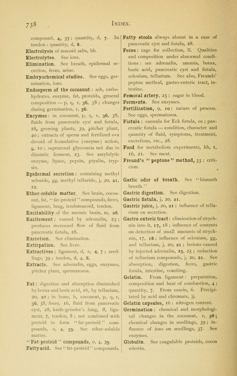 compound, 4, 35 ; quantity, d, 7. In tendon : (luantity, d, 8. Electrolysis of mucoid salts, bb. Electrolytes. See ions. Elimination. See breath, epidermal se- ciilion, feces, urine. Embryochemical studies. See eggs, ger- itiinalion, ions. Endosperm of the COCOanut : ash, carbo- hydrates, enzyme, fat, proteids, general composition — p, q, r, 36, 38 ; changes during germination, r, 36. Enzymes: in cocoanut, p, q, r, 36, 38, fluids from pancreatic cyst and fistula, 28, growing plants, 39, pitcher plant, 40 ; extracts of .sperm and fertilized ova devoid of fecundative (enzyme) action, g, 10 ; suprarenal glycosuria not due to diastatic ferment, 23. See amylolytic enzyme, lipase, pepsin, ptyalin, tryp- sin. Epidermal secretion: containing methyl selenide, gg, methyl telluride, j, 20, 21, 22. Ether-soluble matter. See brain, cocoa- nut, fat,  fat-proteid  compounds, feces, ligament, lung, tendomucoid, tendon. Excitability of the anemic brain, m, 26. Excitement: caused by adrenalin, 23 ; produces increased flow of fluid from pancreatic fistula, 28. Excretion. See elimination. Extirpation. See liver. Extractives: ligament, d, e, 4, 7 ; seed- l'Ss. 39 ; tendon, d, 4, 8. Extracts. See adrenalin, eggs, enzymes, pitcher plant, spermatozoa. Fat: digestion and absorption diminished by borax and boric acid, 16, by tellurium, 20, 21 ; in bone, b, cocoanut, p, q, r, 36, 38, feces, 16, fluid from pancreatic cyst, 28, knife-grinder's lung, ff, liga- ment, 7, tendon, 8 ; not combined with proteid to form '' fat-proteid '' com- pounds, o, 4, 35. See ether-soluble matter. Fat-proteid compounds, o, 4, 35. Fatty acid. See  fat-proteid  compounds. Fatty stools always absent in a case of pancreatic cyst and tistula, 28. Feces: cage for collection, 11. Qualities and composition under abnormal condi- tions : see adrenalin, anemia, borax, boric acid, pancreatic cyst and fistula, selenium, tellurium. See also, Freunds' pepton method, gastro-enteric tract, in- testine. Femoral artery, 25 : sugar in blood. Ferments. See enzymes. Fertilization, 9, 10: nature of process. See eggs, spermatozoa. Fistula : cannula for Eck fistula, ee ; pan- creatic fistula — condition, character and quantity of fluid, symptoms, treatment, excretions, etc., 28. Food for metabolism experiments, hh, i, 16, 21. Sec nuat. Freund's  peptone  method, 3;^ : criti- cism. See ' bismuth Garlic odor of breath. Vjreath.'' Gastric digestion. See digestion. Gastric fistula, j, 20, 21. Gastric juice, j, 20, 21 : influence of tellu- rium on secretion. Gastro enteric tract: elimination of strych- nin into it, 17, 18 ; influence of contents on detection of small amounts of strych- nin, 17, 18; influence of .selenium, gg, and tellurium, j, 20, 21 ; lesions caused by injected adrenalin, 23, 25 ; reduction of tellurium compounds, j, 20, 21. See absorption, digestion, feces, gastric fistula, intestine, vomiting. Gelatin. From ligament : preparation, composition and heat of combustion, 4 ; quantity, 7. From ossein, 6. Precipi- tated by acid and chromate, jj. Gelatin capsules, 16 : nitrogen content. Germination: chemical and morphologi- cal changes in the cocoanut, r, 36; chemical changes in seedlings, 39 ; in- fluence of ions on seedlings, 37. See enzymes. Globulin. See coagulable proteids, cocoa edestin.