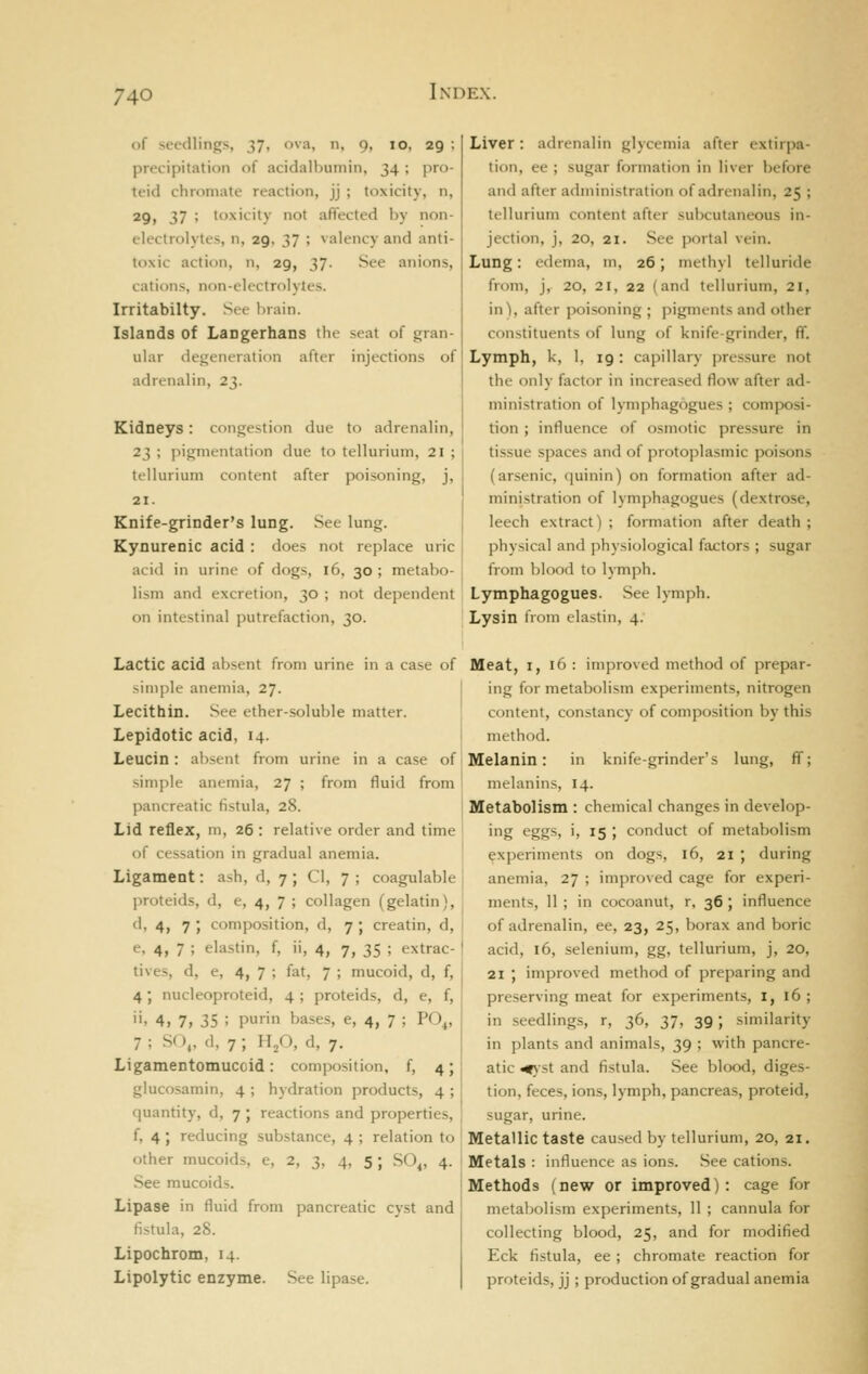 of seedlings, 37, ova, n, 9, 10, 29 ; precipitation of acidalbumin, 34 ; pro- teid chromate reaction, jj ; toxicity, n, 29, 37 ; toxicity not affected by non- tlectrolytes, n, 29, 37 ; valency and anti- toxic action, n, 29, 37- See anions, cations, non-electrolytes. Irritabilty. See brain. Islands of Langerhans the seat of gran- ular degeneration after injections of adrenalin, 23. Kidneys: congestion due to adrenalin, 23 ; pigmentation due to tellurium, 21 ; tellurium content after poisoning, j, 21. Knife-grinder's lung. See lung. Kynurenic acid : does not replace uric acid in urine of dogs, 16, 30 ; metabo- lism and excretion, 30 ; not dependent on intestinal putrefaction, 30. Liver: adrenalin glycemia after extirpa- tion, ee ; sugar formation in liver before and after administration of adrenalin, 25 ; tellurium content after subcutaneous in- jection, j, 20, 21. See portal vein. Lung: edema, m, 26; methyl telluride from, j, 20, 21, 22 (and tellurium, 21, in), after poisoning ; jiignu-nts and other constituents of lung of knife-grinder, ff. Lymph, k, 1, 19 : capillary pressure not the only factor in increased flow after ad- ministration of lymphagogues ; comjx)si- tion ; influence of osmotic pressure in tissue spaces and of protoplasmic poisons (arsenic, quinin) on formation after ad- ministration of lymphagogues (dextrose, leech extract) ; formation after death ; physical and physiological factors ; sugar from l)lood to lymph. Lymphagogues. See l)-mph. Lysin from elastin, 4. Lactic acid absent from urine in a case of simple anemia, 27. Lecithin. See ether-soluble matter. Lepidotic acid, 14. Leucin: absent from urine in a case of simple anemia, 27 ; from fluid from pancreatic fistula, 28. Lid reflex, m, 26 : relative order and time of cessation in gradual anemia. Ligament: ash, d, 7; CI, 7 ; coagulable proteids, d, e, 4, 7 ; collagen (gelatin), d, 4, 7 ; composition, d, 7 ; creatin, d, e, 4, 7 ; elastin, f, ii, 4, 7, 35 ; extrac- tives, d, e, 4, 7 ; fat, 7 ; mucoid, d, f, 4; nucleoproteid, 4 ; proteids, d, e, f, '•' 4, 7i 35 ; purin bases, e, 4, 7 ; PO^, 7 ; SO,, <1, 7 ; Hfi, d, 7. Ligamentomucoid: composition, f, 4; glucosamin, 4 ; hydration products, 4 ; quantity, d, 7 ; reactions and properties, f, 4; reducing substance, 4 ; relation to other mucoids, e, 2, 3, 4, 5 ; SO^, 4. See mucoids. Lipase in fluid from pancreatic cyst and fistula, 28. Lipochrom, 14. Lipolytic enzyme. See lipase. Meat, I, 16 : improved method of prepar- ing for metabolism experiments, nitrogen content, constancy of composition by this method. Melanin: in knife-grinder's lung, ff; melanins, 14. Metabolism : chemical changes in develop- ing eggs, i, 15 ; conduct of metabolism experiments on dogs, 16, 21 ; during anemia, 27 ; improved cage for experi- ments, 11 ; in cocoanut, r, 36 ; influence of adrenalin, ee, 23, 25, borax and boric acid, 16, selenium, gg, tellurium, j, 20, 21 ; improved method of preparing and preserving meat for experiments, i, 16 ; in seedlings, r, 36, 37, 39; similarity in plants and animals, 39 ; with pancre- atic ^st and fistula. See blood, diges- tion, feces, ions, lymph, pancreas, proteid, sugar, urine. Metallic taste caused by tellurium, 20, 21. Metals : influence as ions. See cations. Methods (new or improved): cage for metabolism experiments, 11 ; cannula for collecting blood, 25, and for modified Eck fistula, ee; chromate reaction for proteids, jj; production of gradual anemia