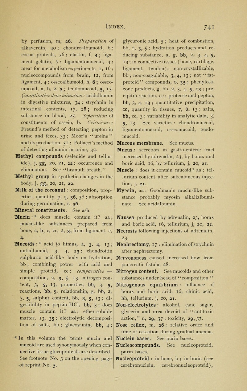 Tjy perfusion, m, 26. Preparation of alkaverdin, 40 ; chondroalbumoid, 6 ; cocoa proteids, 36 ; elastin, f, 4 ; liga- ment gelatin, 7 ; ligamentomucoid, 4 ; meat for metabolism experiments, 1,16; nucleocompounds from brain, 12, from ligament, 4 ; osseoalbumoid, h, 6 ; osseo- mucoid, a, b, 2, 3; tendomucoid, 5, 13. Quantitative determination : acidalbumin in digestive mixtures, 34 ; strychnin in intestinal contents, 17, 18; reducing substance in blood, 25. Separation of constituents of ossein, b. Criticisms : Freund's method of detecting pepton in urine and feces, t,t, ; Moor's  ureine  and its production, 31 ; Pollacci's method of detecting albumin in urine, 32. TWethyl compounds (selenide and tellur- i<^^)> J) gg> 20, 21, 22: occurrence and elimination. See bismuth breath. Methyl group in synthetic changes in the body, j, gg, 20, 21, 22. Milk of the cocoanut : composition, prop- erties, quantity, p, q, 36, 38 ; absorption during germination, r, 36. Mineral constituents. See ash. Mucin:* does muscle contain it? aa ; mucin-like substances prepared from bone, a, b, c, cc, 2, 3, from ligament, e, 4- IMuCoids:* acid to litmus, a, 3, 4, 13; antialbumid, 3, 4, 13 ; chondroitin sulphuric acid-like body on hydration, bb; combining power with acid and simple proteid, cc; comparative — composition, 2, 3, 5, 13, nitrogen con- tent, 3, 5, 13, properties, bb, 3, 5, reactions, bb, 5; relationship, g, bb, 2, 3, 5, sulphur content, bb, 3, 5, 13 ; di- gestibility in pepsin-HCl, bb, 3 ; does muscle contain it? aa; ether-soluble matter, 13, 35 ; electrolytic decomposi- tion of salts, bb; glucosamin, bb, 4; ^ In this volume the terms mucin and mucoid are used synonymously when con- nective tissue glucoproteids are described. See footnote No. 3 on the opening page <of reprint No. 5. glycuronic acid, 5 ; heat of combustion, bb, 2, 3, 5 ; hydration products and re- ducing substance, a, g, bb, 2, 3, 4, 5, 13 ; in connective tissues (bone, cartilage, ligament, tendon); non-crystallizable, bb ; non-coagulable, 3, 4, 13 ; not  fat- proteid  compounds, o, 35 ; phenylosa- zone products, g, bb, 2, 3, 4, 5, 13 ; pre- cipitin reaction, cc ; proteose and pepton, bb, 3, 4, 13 ; quantitative precipitation, CC, quantity in tissues, 7, 8, 13 ; salts, bb, cc, 3 ; variability in analytic data, 3, 5, 13. See varieties: chondromucoid, ligamentomucoid, osseomucoid, tendo- mucoid. Mucous membrane. See mucus. Mucus : secretion in gastro-enteric tract increased by adrenalin, 23, by borax and boric acid, 16, by tellurium, j, 20, 21. Muscle : does it contain mucoid ? aa ; tel- lurium content after subcutaneous injec- tion, j, 21. Myosin, aa : Goodman's mucin-like sub- stance probably myosin alkalialbumi- nate. See acidalbumin. Nausea produced by adrenalin, 23, borax and boric acid, 16, tellurium, j, 20, 21. Necrosis following injections of adrenalin, 23- Nephrectomy, 17 : elimination of strychnin after nephrectomy. Nervousness caused increased flow from pancreatic fistula, 28. Nitrogen content. See mucoids and other substances under head of ''composition. Nitrogenous equilibrium : influence of borax and boric acid, 16, chinic acid, hh, tellurium, j, 20, 21. Non-electrolytes: alcohol, cane sugar, glycerin and urea devoid of antitoxic action, n, 29, 37 ; toxicity, 29, 37. Nose reflex, m, 26 : relative order and time of cessation during gradual anemia. Nuclein bases. See purin bases. Nucleocompounds. See nucleoproteid, purin bases. Nucleoproteid : in bone, b ; in brain (see cerebronuclein, cerebronucleoproteid),