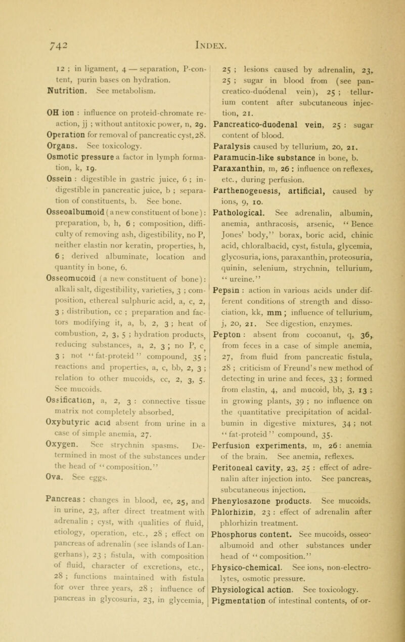 12 ; in ligament, 4 — separation, P-con- tent, purin bases on hydration. Nutrition. See metabolism. OH ion : influence on proteid-chromate re- action, jj ; without antitoxic power, n, 29. Operation for removal of pancreatic cy.st, 28. Organs. Sec toxicology. Osmotic pressure a factor in lymph forma- tion, k, ig. Ossein : digestible in gastric juice, 6 ; in- digestible in pancreatic juice, b ; separa- tion of constituents, b. See bone. Osseoalbumoid (a new constituent of bone): preparation, b, h, 6 ; composition, diffi- culty of removing ash, digestibility, no P, neither elastin nor keratin, properties, h, 6; derived albuminate, location and quantity in bone, 6. Osseomucoid (a new constituent of bone): alkali salt, digestibility, varieties, 3 ; com- position, ethereal sulphuric acid, a, c, 2, 3 ; distribution, cc ; preparation and fac- tors modifying it, a, b, 2, 3 ; heat of combustion, 2, 3, 5 ; hydration products, reducing substances, a, 2, 3 ; no P, c 3; not  fat-proteid  compound, 35; reactions and properties, a, c, bb, 2, 3 ; relation to other mucoids, cc, 2, 3, 5. See mucoids. Ossification, a, 2, 3 : connective tissue matri.x not completely absorbed. Oxybutyric acid absent from urine in a case of simjile anemia, 27. Oxygen. See strychnin spasms. De- termined in most of the substances under the head of composition. Ova. See eggs. I Pancreas : changes in blood, ee, 25, and in urine, 23, after direct treatment with adrenalin ; cyst, with qualities of fluid, | etiology, operation, etc., 28 ; effect on j pancreas of adrenalin (see islands of Lan- gerhans), 23 ; fistula, with composition j of fluid, character of excretions, etc., j 28 ; functions maintained with fistula | for over three years, 28 ; influence of pancreas in glycosuria, 23, in glycemia, i 25 ; lesions caused by adrenalin, 23, 25 ; sugar in blood from (see pan- creatico-duodenal vein), 25 ; tellur- ium content after subcutaneous injec- tion, 21. Pancreatico-duodenal vein, 25 : sugar conttiit of blood. Paralysis cauxil ]>\ tellurium, 20, 21. Paramucin-like substance in bone, b. Paraxanthin, m, 26 : influence on reflexes,, etc., (luring perfusicjn. Parthenogeuesis, artificial, caused by ions, 9, 10. Pathological. See adrenalin, albumin, anemia, anthracosis, arsenic,  Bence Jones' body, borax, boric acid, chinic acid, chloralbacid, cyst, fistula, glycemia, glycosuria, ions, paraxanthin, proteosuria, quinin, selenium, strychnin, tellurium,  ureine. Pepsin : action in various acids under dif- ferent conditions of strength and disso- ciation, kk, mm; influence of tellurium, j, 20, 21. See digestion, enzymes. I Pepton : absent from cocoanut, q, 36^ from feces in a case of simple anemia, ' 27, from fluid from pancreatic fistula,. ' 28 ; criticism of Jreund's new method of detecting in urine and feces, 33 ; formed from elastin, 4, and mucoid, bb, 3, 13 ; in growing plants, 39 ; no influence on the quantitative precipitation of acidal- bumin in digestive mixtures, 34 ; not fat-proteid compound, 35. Perfusion experiments, m, 26: anemia of the brain. See anemia, reflexes. Peritoneal cavity, 23, 25 : effect of adre- nalin after injection into. See pancreas, subcutaneous injection. Phenylosazone products. See mucoids. Phlorhizin, 23 : effect of adrenalin after phlorliizin treatment. Phosphorus content. See mucoids, osseo- all^umoid and other substances under head of composition. Physico-chemical. See ions, non-electro- lytes, osmotic pressure. Physiological action. See toxicology. Pigmentation of intestinal contents, of or-