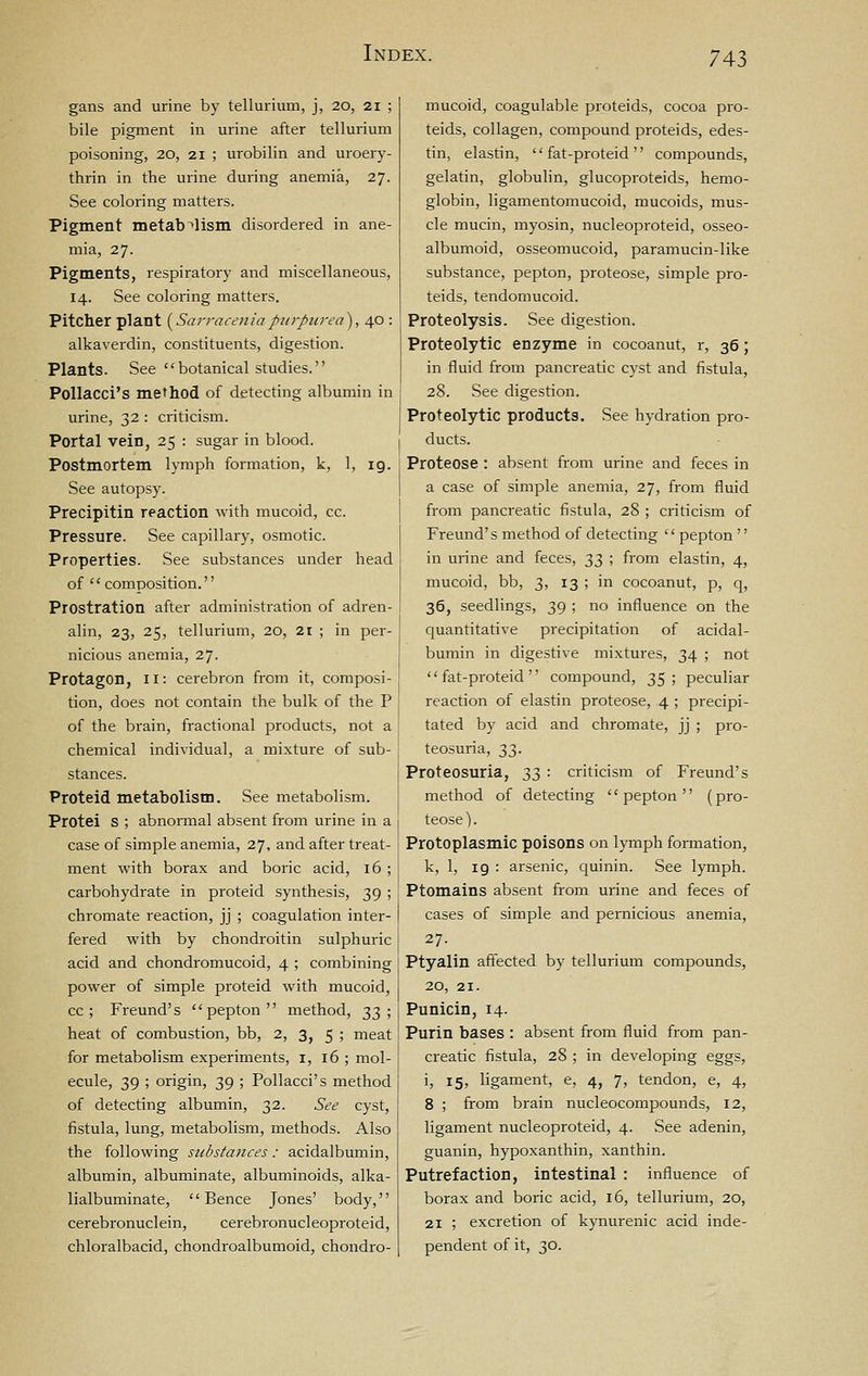 gans and urine by tellurium, j, 20, 21 ; bile pigment in urine after tellurium poisoning, 20, 21 ; urobilin and uroery- thrin in the urine during anemia, 27. See coloring matters. Pigment metabolism disordered in ane- mia, 27. Pigments, respiratory and miscellaneous, 14. See coloring matters. Pitcher plant [SarracenJap^irpurea), 40 : alkaverdin, constituents, digestion. Plants. See botanical studies. PoUacci's method of detecting albumin in urine, 32 : criticism. Portal vein, 25 : sugar in blood. Postmortem lymph formation, k, 1, 19. See autopsy. Precipitin reaction with mucoid, cc. Pressure. See capillary, osmotic. Properties. See substances under head of  composition.'' Prostration after administration of adren- alin, 23, 25, tellurium, 20, 21 ; in per- nicious anemia, 27. Protagon, 11: cerebron from it, composi- tion, does not contain the bulk of the P of the brain, fractional products, not a chemical individual, a mixture of sub- stances. Proteid metabolism. See metabolism. Protei S ; abnormal absent from urine in a case of simple anemia, 27, and after treat- ment with borax and boric acid, 16 ; carbohydrate in proteid synthesis, 39 ; chromate reaction, jj ; coagulation inter- fered with by chondroitin sulphuric acid and chondromucoid, 4 ; combining power of simple proteid with mucoid, cc ; Freund's pepton method, 23'^ heat of combustion, bb, 2, 3, 5 ; meat for metabolism experiments, i, 16 ; mol- ecule, 39 ; origin, 39 ; PoUacci's method of detecting albumin, 32. See cyst, fistula, lung, metabolism, methods. Also the following substances: acidalbumin, albumin, albuminate, albuminoids, alka- lialbuminate,  Bence Jones' body, cerebronuclein, cerebronucleoproteid, chloralbacid, chondroalbumoid, chondro- mucoid, coagulable proteids, cocoa pro- teids, collagen, compound proteids, edes- tin, elastin,  fat-proteid  compounds, gelatin, globulin, glucoproteids, hemo- globin, ligamentomucoid, mucoids, mus- cle mucin, myosin, nucleoproteid, osseo- albumoid, osseomucoid, paramucin-like substance, pepton, proteose, simple pro- teids, tendomucoid. Proteolysis. See digestion. Proteolytic enzyme in cocoanut, r, 36; in fluid from pancreatic cyst and fistula, 28. See digestion. Proteolytic products. See hydration pro- ducts. Proteose : absent from urine and feces in a case of simple anemia, 27, from fluid from pancreatic fistula, 28 ; criticism of Freund's method of detecting pepton'' in urine and feces, t,2, ; from elastin, 4, mucoid, bb, 3, 13 ; in cocoanut, p, q, 36, seedlings, 39 ; no influence on the quantitative precipitation of acidal- bumin in digestive mixtures, 34 ; not fat-proteid compound, 35; peculiar reaction of elastin proteose, 4 ; precipi- tated by acid and chromate, jj ; pro- teosuria, 2)?)- Proteosuria, ;^2) '■ criticism of Freund's method of detecting pepton (pro- teose). Protoplasmic poisons on lymph formation, k, 1, 19 : arsenic, quinin. See lymph. Ptomains absent from urine and feces of cases of simple and pernicious anemia, 27. Ptyalin affected by tellurium compounds, 20, 21. Punicin, 14. Purin bases : absent from fluid from pan- creatic fistula, 28 ; in developing eggs, i, 15, ligament, e, 4, 7, tendon, e, 4, 8 ; from brain nucleocompounds, 12, ligament nucleoproteid, 4. See adenin, guanin, hypoxanthin, xanthin. Putrefaction, intestinal : influence of borax and boric acid, 16, tellurium, 20, 21 ; excretion of kynurenic acid inde- pendent of it, 30.