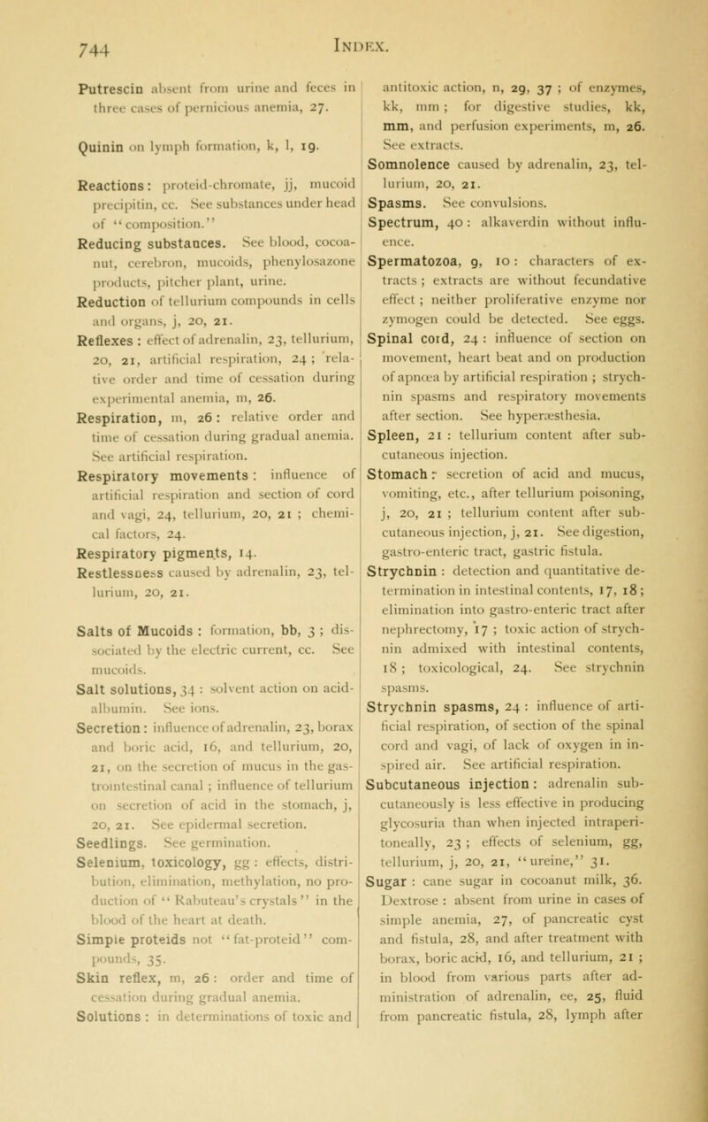 Putrescin alisent from urine and feces in three cases of pernicious anemia, 27. Quinin on lymph formation, k, 1, ig. ReactiODS: proteid-chromate, jj, mucoid liricipitin, cc. See substances under head of composition. Reducing substances. See blood, cocoa- nut, cerebron, mucoids, phenylosazone ]>n)(hicts, pitcher plant, urine. Reduction of tellurium compounds in cells and organs, j, 20, 21. Reflexes : effect of adrenalin, 23, tellurium, 20, 21, artificial respiration, 24; rela- tive order and time of cessation during experimental anemia, m, 26. Respiration, m, 26: relative order and time of cessation during gradual anemia. Sec artificial respiration. Respiratory movements : influence of artificial respiration and section of cord and vagi, 24, tellurium, 20, 21 ; chemi- cal factors, 24. Respiratory pigments, 14. Restlessoess caused by adrenalin, 23, tel- lurium, 20, 21. Salts of Mucoids : formation, bb, 3 ; dis- sociated by the electric current, cc. See mucoids. Salt solutions, 34 : solvent action on acid- albumin. See ions. Secretion: influence of adrenalin, 23, borax and boric acid, 16, and tellurium, 20, 21, on the secretion of mucus in the gas- trointestinal canal ; influence of tellurium on secretion of acid in the stomach, j, 20, 21. See epidermal secretion. Seedlings. See germination. Selenium, toxicology, gg ; effects, distri- bution, elimination, methylation, no pro- duction of  Rabuteau's crystals  in the blood of the heart at death. Simple proteids not  fat-proteid com- pounds, 35. Skin reflex, m, 26 : order and time of cessation during gradual anemia. Solutions : in determinations of toxic and antitoxic action, n, 29, 37 ; of enzymes, kk, mm ; for digestive studies, kk, mm, and perfusion experiments, m, 26. See extracts. Somnolence caused by adrenalin, 23, tel- lurium, 20, 21. Spasms. See convulsions. Spectrum, 40 : alkaverdin without influ- ence. Spermatozoa, 9, 10 : characters of ex- tracts ; extracts are without fecundative effect ; neither proliferative en/yme nor zyniogen could be detected. See eggs. Spinal cord, 24 : influence of section on movement, heart beat and on production of apncea by artificial respiration ; strych- nin spasms and respiratory movements after section. See hyperesthesia. Spleen, 21 : tellurium content after sub- cutaneous injection. Stomach r secretion of acid and mucus, vomiting, etc., after tellurium poi.soning, j, 20, 21 ; tellurium content after sub- cutaneous injection, j, 21. See digestion, gastro-enteric tract, gastric fistula. Strychnin : detection and ([uantitative de- termination in intestinal contents, 17, 18; elimination into gastro-enteric tract after nephrectomy, 17 ; toxic action of strych- nin admixed with intestinal contents, 18 ; toxicological, 24. See strychnin spasms. Strychnin spasms, 24 : influence of arti- ficial respiration, of section of the spinal cord and vagi, of lack of oxygen in in- spired air. See artificial respiration. Subcutaneous injection: adrenalin sub- cutaneously is less effective in producing glycosuria than when injected intraperi- toneally, 23 ; effects of selenium, gg, tellurium, j, 20, 21, ureine, 31. Sugar : cane sugar in cocoanut milk, 36. Dextrose : absent from urine in cases of simple anemia, 27, of pancreatic cyst and fistula, 28, and after treatment with borax, boric acid, 16, and tellurium, 21 ; in blood from various parts after ad- ministration of adrenalin, ee, 25, fluid from pancreatic fistula, 28, lymph after