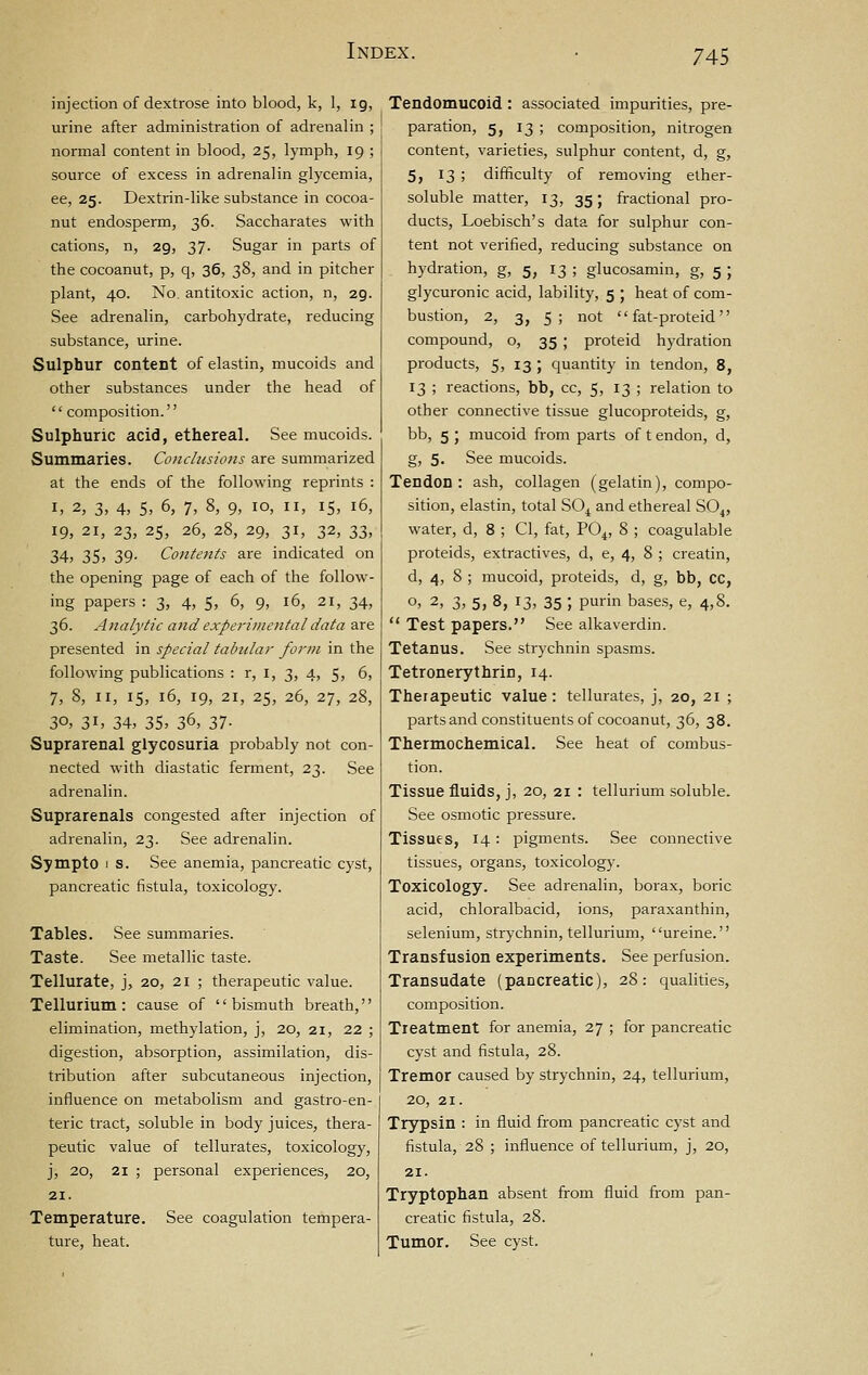 injection of dextrose into blood, k, 1, 19, urine after administration of adrenalin ; normal content in blood, 25, lymph, 19 ; source of excess in adrenalin glycemia, ee, 25. Dextrin-like substance in cocoa- nut endosperm, 36. Saccharates with cations, n, 29, 37. Sugar in parts of the cocoanut, p, q, 36, 38, and in pitcher plant, 40. No. antitoxic action, n, 29. See adrenalin, carbohydrate, reducing substance, urine. Sulphur content of elastin, mucoids and other substances under the head of  composition. Sulphuric acid, ethereal. See mucoids. Summaries. Conclusions are summarized at the ends of the following reprints : I, 2, 3, 4, 5, 6, 7, 8, 9, 10, II, IS, 16, 19, 21, 23, 25, 26, 28, 29, 31, 32, 33, 34, 35, 39. Contents are indicated on the opening page of each of the follow- ing papers : 3, 4, S, 6, 9, 16, 21, 34, 36. Analytic and experimental data are presented in special tabular form in the following publications : r, i, 3, 4, 5, 6, 7, 8, II, 15, 16, 19, 21, 25, 26, 27, 28, 30, 3i> 34, 35, 36, 37- Suprarenal glycosuria probably not con- nected with diastatic ferment, 23. See adrenalin. Suprarenals congested after injection of adrenalin, 23. See adrenalin. Sympto 1 s. See anemia, pancreatic cyst, pancreatic fistula, toxicology. Tables. See summaries. Taste. See metallic taste. Tellurate, j, 20, 21 ; therapeutic value. Tellurium: cause of bismuth breath, elimination, methylation, j, 20, 21, 22 ; digestion, absorption, assimilation, dis- tribution after subcutaneous injection, influence on metabolism and gastro-en- teric tract, soluble in body juices, thera- peutic value of tellurates, toxicology, j, 20, 21 ; personal experiences, 20, 21. Temperature. See coagulation tempera- ture, heat. Tendomucoid : associated impurities, pre- paration, 5, 13 ; composition, nitrogen content, varieties, sulphur content, d, g, 5, 13 ; difficulty of removing ether- soluble matter, 13, 35; fractional pro- ducts, Loebisch's data for sulphur con- tent not verified, reducing substance on hydration, g, 5, 13 ; glucosamin, g, 5 ; glycuronic acid, lability, 5 ; heat of com- bustion, 2, 3, 5 ; not  fat-proteid compound, o, 35 ; proteid hydration products, 5, 13 ; quantity in tendon, 8, 13 ; reactions, bb, cc, 5, 13 ; relation to other connective tissue glucoproteids, g, bb, 5 ; mucoid from parts of t endon, d, g, 5. See mucoids. Tendon: ash, collagen (gelatin), compo- sition, elastin, total SO^ and ethereal SO^, water, d, 8 ; CI, fat, PO4, 8 ; coagulable proteids, extractives, d, e, 4, 8 ; creatin, d, 4, 8 ; mucoid, proteids, d, g, bb, CC, o, 2, 3, 5, 8, 13, 35 ; purin bases, e, 4,8.  Test papers. See alkaverdin. Tetanus. See strychnin spasms. Tetronerythrin, 14. Therapeutic value: tellurates, j, 20, 21 ; parts and constituents of cocoanut, 36, 38. Thermochemical. See heat of combus- tion. Tissue fluids, j, 20, 21 : tellurium soluble. See osmotic pressure. Tissues, 14 : pigments. See connective tissues, organs, toxicology. Toxicology. See adrenalin, borax, boric acid, chloralbacid, ions, paraxanthin, selenium, strychnin, tellurium, ureine. Transfusion experiments. See perfusion. Transudate (pancreatic), 28: quahties, composition. Treatment for anemia, 27 ; for pancreatic cyst and fistula, 28. Tremor caused by strychnin, 24, tellurium, 20, 21. Trypsin : in fluid from pancreatic cyst and fistula, 28 ; influence of tellurium, j, 20, 21. Tryptophan absent from fluid from pan- creatic fistula, 28. Tumor. See cyst.