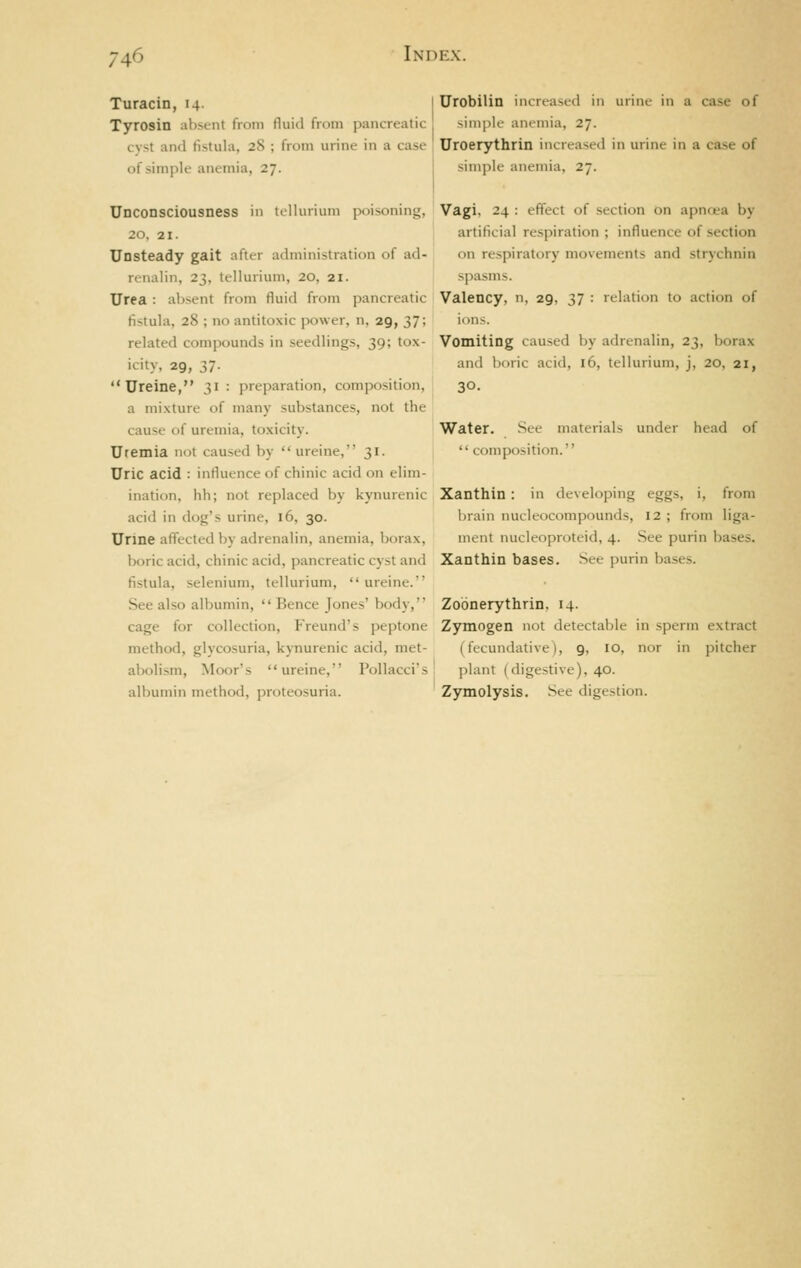 Turacin, 14. I Urobilin increased in urine in a case of Tyrosin absent from fluid from pancreatic simple anemia, 27. cvst and fistula, 28 ; from urine in a case ' Uroerythrin increased in urine in a case of of simple anemia, 27. I simple anemia, 27. Unconsciousness in tellurium poisoning, 20, 21. Unsteady gait after administration of ad- renalin, 23, tellurium, 20, 21. Urea : absent from fluid from pancreatic- fistula, 28 ; no antitoxic power, n, 29, 37; related compounds in seedlings, 39; tox- icity, 29, 37.  Ureine, 31 : preparation, composition, a mixture of many substances, not the cause of uremia, toxicity. Uremia not caused by ureine, 31. Uric acid : influence of chinic acid on elim- ination, hh; not replaced by kynurenic acid in dog's urine, 16, 30. Urine affected by adrenalin, anemia, borax, boric acid, chinic acid, pancreatic cyst and fistula, selenium, tellurium, ureine. See also albumin,  Bence Jones' body, cage for collection, Freund's peptone method, glycosuria, kynurenic acid, met- abolism, Moor's ureine, Pollacci's albumin method, proteosuria. Vagi, 24 : efiect of section on apncea by artificial respiration ; influence of section on respiratory movements and strychnin spasms. Valency, n, 29, 37 : relation to action of inns. Vomiting caused by adrenalin, 23, borax and boric acid, 16, tellurium, j, 20, 21, 30. Water. See materials under head of  composition. Xanthin: in developing eggs, i, from brain nucleocompounds, 12 ; from liga- ment nucleoproteid, 4. See purin bases. Xanthin bases. See purin bases. Zoonerythrin, 14. Zymogen not detectable in sperm extract (fecundative), 9, 10, nor in pitcher plant (digestive), 40. Zymolysis. See digestion.