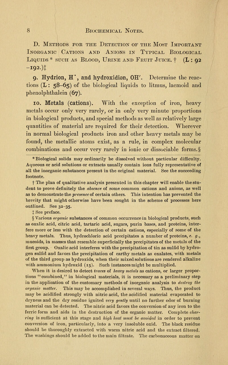 D. Methods foe the Detection of the Most Important Inorganic Cations and Anions in Typical Biological Liquids * such as Blood, Urine and Fruit Juice, f (L : 92 -i92.)1: 9. Hydrion, H*, and hydroxidion, OH'. Determine the reac- tions (L: 5S-65) of the biological liquids to litmus, lacmoid and phenolphthalein (67). 10. Metals (cations). With the exception of iron, heavy metals occur only very rarely, or in only very minute proportions in biological products, and special methods as well as relatively large quantities of material are required for their detection. Wherever in normal biological products iron and other heavy metals may be found, the metallic atoms exist, as a rule, in complex molecular combinations and occur very rarely in ionic or dissociable forms. § * Biological solids may ordinarily be dissolved without particular difficulty. Aqueous or acid solutions or extracts usually contain ions fully representative of all the inorganic substances present in the original material. See the succeeding footnote. t The plan of qualitative analysis presented in this chapter -will enable the stu- dent to prove definitely the absence of some common cations and anions, as vcell as to demonstrate the presence of certain others. This intention has prevented the brevity that might otherwise have been sought in the scheme of processes here outlined. See 32-35, X See preface, § Various organic substances of common occurrence in biological products, such as oxalic acid, citric acid, tartaric acid, sugars, purin bases, and proteins, inter- fere more or less with the detection of certain cations, especially of some of the heavy metals. Thus, hydrochloric acid precipitates a number of proteins, e. g., mucoids, in masses that resemble superficially the precipitates of the metals of the first group. Oxalic acid interferes with the precipitation of tin as sulfid by hydro- gen sulfid and favors the precipitation of earthy metals as oxalates, with metals of the third group as hydroxids, when their mixed solutions are rendered alkaline with ammonium hydroxid (15), Such instances might be multiplied. When it is desired to detect traces of heavy metals as cations, or larger propor- tions combined, in biological materials, it is necessary as a preliminary step in the application of the customary methods of inorganic analysis to destroy the organic matter. This may be accomplished in several ways. Thus, the product may be acidified strongly with nitric acid, the acidified material evaporated to dryness and the dry residue ignited very gently until no further odor of burning material can be detected. The nitric acid favors the conversion of any iron to the ferric form and aids in the destruction of the organic matter. Complete char- ring is sufficient at this stage and high heat must be avoided in order to prevent conversion of iron, particularly, into a very insoluble oxid. The black residue should be thoroughly extracted with warm nitric acid and the extract filtered. The washings should be added to the main filtrate. The carbonaceous matter on