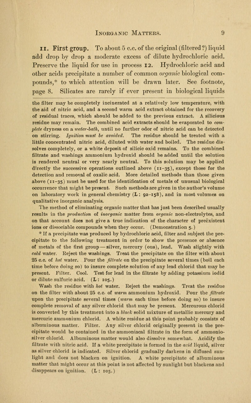 11. First group. To about 5 c.c. of the original (filtered ?) liquid add drop by drop a moderate excess of dilute hydrochloric acid. Preserve the liquid for use in process I2. Hydrochloric acid and other acids precipitate a number of common organic biological com- pounds,* to which attention will be drawn later. See footnote, page 8. Silicates are rarely if ever present in biological liquids the filter may be completely incinerated at a relatively low temperature, with the aid of nitric acid, and a second warm acid extract obtained for the recovery of residual traces, which should be added to the previous extract. A silicious residue may remain. The combined acid extracts should be evaporated to com- plete dryness on a water-lath, until no further odor of nitric acid can be detected on stirring. Ignition must be avoided. The residue should be treated with a little concentrated nitric acid, diluted with water and boiled. The residue dis- solves completely, or a white deposit of silicic oxid remains. To the combined filtrate and washings ammonium hydroxid should be added until the solution is rendered neutral or very nearly neutral. To this solution may be applied directly the successive operations outlined above (11-35), except those for the detection and removal of oxalic acid. More detailed methods than those given above (11-35) must be used for the identification of metals of unusual biological occurrence that might be present. Such methods are given in the author's volume on laboratory work in general chemistry (L; 92-158), and in most volumes on qualitative inorganic analysis. The method of eliminating organic matter that has just been described usually results in the production of inorganic matter from organic non-electrolytes, and on that account does not give a true indication of the character of preexistent ions or dissociable compounds when they occur. (Demonstration 5.) * If a precipitate was produced by hydrochloric acid, filter and subject the pre- cipitate to the following treatment in order to show the presence or absence of metals of the first group — silver, mercury (ous), lead. Wash slightly with cold water. Reject the washings. Treat the precipitate on the filter with about 25 c.c. of hot water. Pour the filtrate on the precipitate several times (boil each time before doing so) to insure complete solution of any lead chlorid that may be present. Filter. Cool. Test for lead in the filtrate by adding potassium iodid or dilute sulfuric acid. (L: 105.) Wash the residue with hot water. Eeject the washings. Treat the residue on the filter with about 25 c.c. of warm ammonium hydroxid. Pour the filtrate upon the precipitate several times (warm each time before doing so) to insure complete removal of any silver chlorid that may be present. Merourous chlorid is converted by this treatment into a black solid mixture of metallic mercury and mercuric ammonium chlorid. A white residue at this point probably consists of albuminous matter. Filter. Any silver chlorid originally present in the pre- cipitate would be contained in the ammoniacal filtrate in the form of ammonio- silver chlorid. Albuminous matter would also dissolve somewhat. Acidify the filtrate with nitric acid. If a white precipitate is formed in the acid liquid, silver as silver chlorid is indicated. Silver chlorid gradually darkens in diffused sun- light and does not blacken on ignition. A white precipitate of albuminous matter that might occur at this point is not affected by sunlight but blackens and disappears on ignition. (L : 105.)
