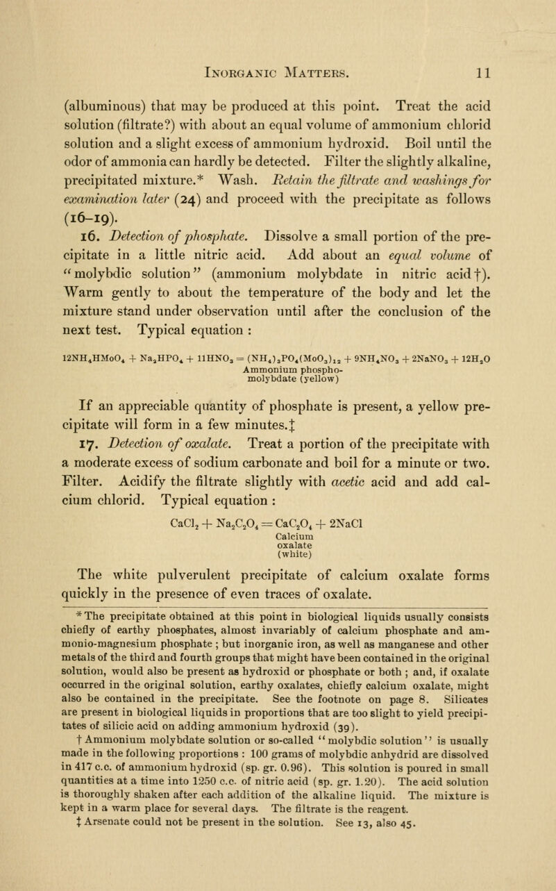 (albuminous) that may be produced at this point. Treat the acid solution (filtrate?) with about an equal volume of ammonium chlorid solution and a slight excess of ammonium hydroxid. Boil until the odor of ammonia can hardly be detected. Filter the slightly alkaline, precipitated mixture.* Wash. Retain the filtrate and washings Jor examination later (24) and proceed with the precipitate as follows (16-19). 16. Detection of phosphate. Dissolve a small portion of the pre- cipitate in a little nitric acid. Add about an equal volume of molybdic solution (ammonium molybdate in nitric acidf). Warm gently to about the temperature of the body and let the mixture stand under observation until after the conclusion of the next test. Typical equation : 12NH4HMo04 + NajHPO^ + IIHNO3 = (NHj3PO«(Mo03),j + 9NH4NO3 + 2NaN03 + 12H,0 Ammonium phospho- molybdate (yellow) If an appreciable quantity of phosphate is present, a yellow pre- cipitate will form in a few minutes.| 17. Detection of oxalate. Treat a portion of the precipitate with a moderate excess of sodium carbonate and boil for a minute or two. Filter. Acidify the filtrate slightly with acetic acid and add cal- cium chlorid. Typical equation : CaClj + Na^CjOi = CaQO, + 2NaCl Calcium oxalate (white) The white pulverulent precipitate of calcium oxalate forms quickly in the presence of even traces of oxalate. *The precipitate obtained at this point in biological liquids usually consists chiefly of earthy phosphates, almost invariably of calcium phosphate and am- monio-magnesium phosphate ; but inorganic iron, as well as manganese and other metals of the third and fourth groups that might have been contained in the original solution, would also be present as hydroxid or phosphate or both ; and, if oxalate occurred in the original solution, earthy oxalates, chiefly calcium oxalate, might also be contained in the precipitate. See the footnote on page 8. Silicates are present in biological liquids in proportions that are too slight to yield precipi- tates of silicic acid on adding ammonium hydroxid (39). t Ammonium molybdate solution or so-called molybdic solution'' is usually made in the following proportions : 100 grams of molybdic anhydrid are dissolved in 417 c.c. of ammonium hydroxid (sp. gr. 0.96). This solution is poured in small quantities at a time into 1250 c.c of nitric acid (sp. gr. 1.20). The acid solution is thoroiighly shaken after each addition of the alkaline liquid. The mixture is kept in a warm place for several days. The filtrate is the reagent. X Arsenate could not be present in the solution. See 13, also 45.