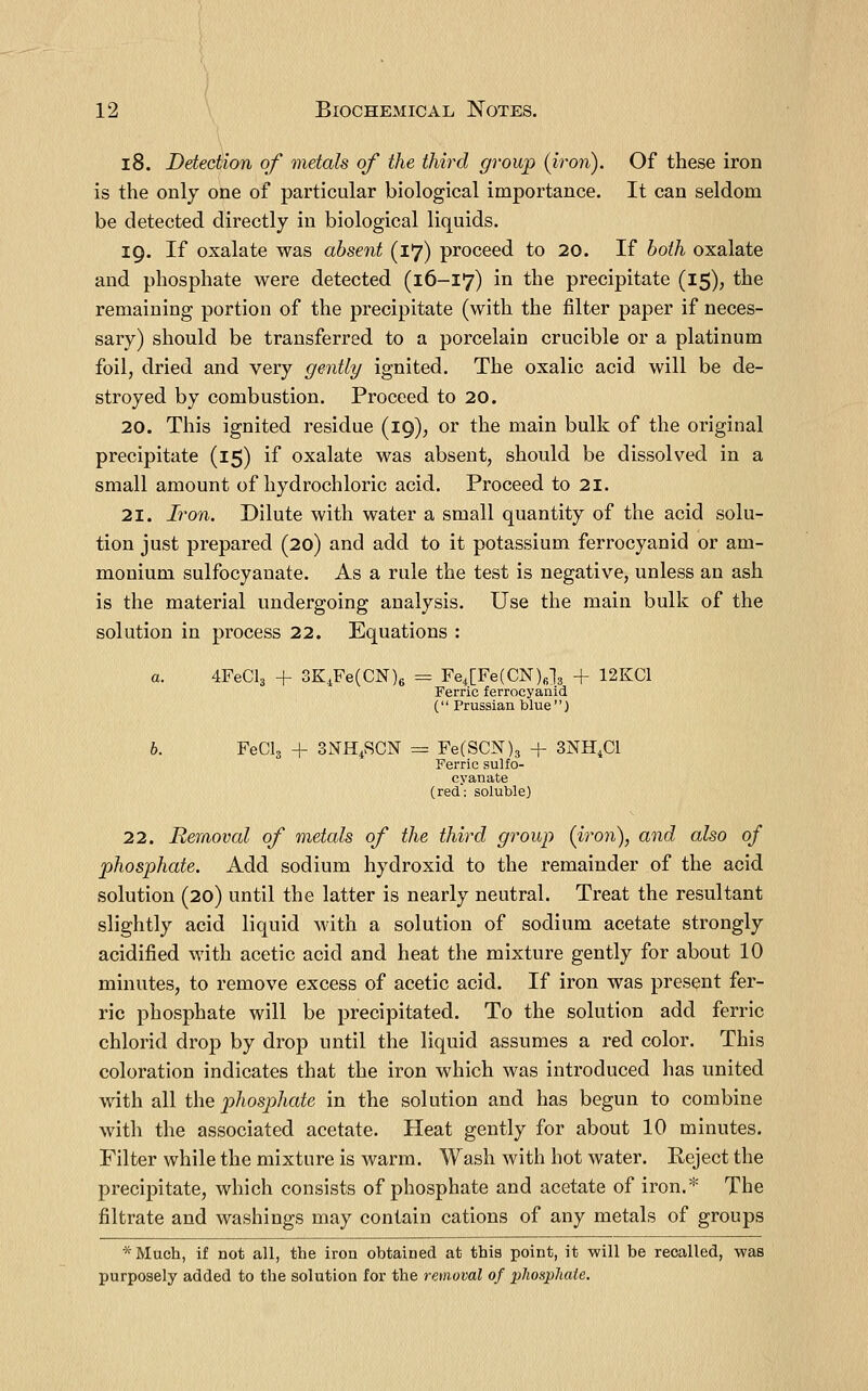 18. Detection of metals of the third group (iron). Of these iron is the only one of particular biological importance. It can seldom be detected directly in biological liquids. 19. If oxalate was absent (17) proceed to 20. If both oxalate and phosphate were detected (16-17) in the precipitate (15)? the remaining portion of the precipitate (with the filter paper if neces- sary) should be transferred to a porcelain crucible or a platinum foil, dried and very gently ignited. The oxalic acid will be de- stroyed by combustion. Proceed to 20. 20. This ignited residue (19), or the main bulk of the original precipitate (15) if oxalate was absent, should be dissolved in a small amount of hydrochloric acid. Proceed to 21. 21. Iron. Dilute with water a small quantity of the acid solu- tion just prepared (20) and add to it potassium ferrocyanid or am- monium sulfocyanate. As a rule the test is negative, unless an ash is the material undergoing analysis. Use the main bulk of the solution in process 22. Equations : a. 4FeCl3 + 3K,Fe(CN)6 = Fe4[Fe(CN)fil3 + 12KC1 Ferric ferrocyanid ( Prussian blue) b. FeCls + 3NH4SCN = Fe(SCN)3 + 3NH4CI Ferric sulfo- cyanate (red: soluble) 22. Removal of metals of the third group (iron), and also of phosphate. Add sodium hydroxid to the remainder of the acid solution (20) until the latter is nearly neutral. Treat the resultant slightly acid liquid with a solution of sodium acetate strongly acidified with acetic acid and heat the mixture gently for about 10 minutes, to remove excess of acetic acid. If iron was present fer- ric phosphate will be precipitated. To the solution add ferric chlorid drop by drop until the liquid assumes a red color. This coloration indicates that the iron which was introduced has united with all the phosphate in the solution and has begun to combine with the associated acetate. Heat gently for about 10 minutes. Filter while the mixture is warm. Wash with hot water. Reject the precipitate, which consists of phosphate and acetate of iron.* The filtrate and washings may contain cations of any metals of groups *Much, if not all, the iron obtained at this point, it will be recalled, was purposely added to the solution for the removal of phosphate.