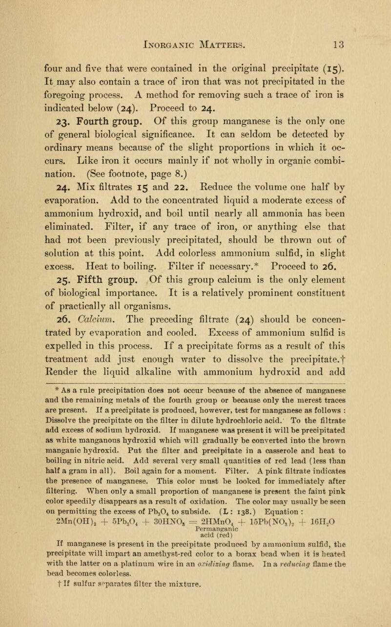 four and five that were contained in the original precipitate (15). It may also contain a trace of iron that was not precipitated in the foregoing process. A method for removing such a trace of iron is indicated below (24). Proceed to 24. 23. Fourth group. Of this group manganese is the only one of general biological significance. It can seldom be detected by ordinary means because of the slight proportions in which it oc- curs. Like iron it occurs mainly if not wholly in organic combi- nation. (See footnote, page 8.) 24. Mix filtrates 15 and 22. Reduce the volume one half by evaporation. Add to the concentrated liquid a moderate excess of ammonium hydroxid, and boil until nearly all ammonia has been eliminated. Filter, if any trace of iron, or anything else that had not been previously precipitated, should be thrown out of solution at this point. Add colorless ammonium sulfid, in slight excess. Heat to boiling. Filter if necessary.* Proceed to 26. 25. Fifth group. Of this group calcium is the only element of biological importance. It is a relatively prominent constituent of practically all organisms. 26. Calcium. The preceding filtrate (24) should be concen- trated by evaporation and cooled. Excess of ammonium sulfid is expelled in this process. If a precipitate forms as a result of this treatment add just enough water to dissolve the precipitate.f Render the liquid alkaline with ammonium hydroxid and add * As a rule precipitation does not occur because of the absence of manganese and the remaining metals of the fourth group or because only the merest traces are present. If a precipitate is produced, however, test for manganese as follows : Dissolve the precipitate on the filter in dilute hydrochloric acid. To the filtrate add excess of sodium hydroxid. If manganese was present it will be precipitated as white manganous hydroxid which will gradually be converted into the brown manganic hydroxid. Put the filter and precipitate in a casserole and heat to boiling in nitric acid. Add several very small quantities of red lead (less than half a gram in all). Boil again for a moment. Filter. A pink filtrate indicates the presence of manganese. This color must be looked for immediately after filtering. When only a small proportion of manganese is present the faint pink color speedily disappears as a result of oxidation. The color may usually be seen on permitting the excess of PbjO^ to subside. (L : 138.) Equation : 2Mn(0H)j + bVhf)^ + SOHNO, = 2HMnO, 4- 15Pb(NOs)2 + 16H.0 Permanganic acid (red) If manganese is present in the precipitate produced by ammonium sulfid, the precipitate will impart an amethyst-red color to a borax bead when it is heated with the latter on a platinum wire in an oxidizing flame. In a reducing flame the bead becomes colorless. t If sulfur s^'parates filter the mixture.