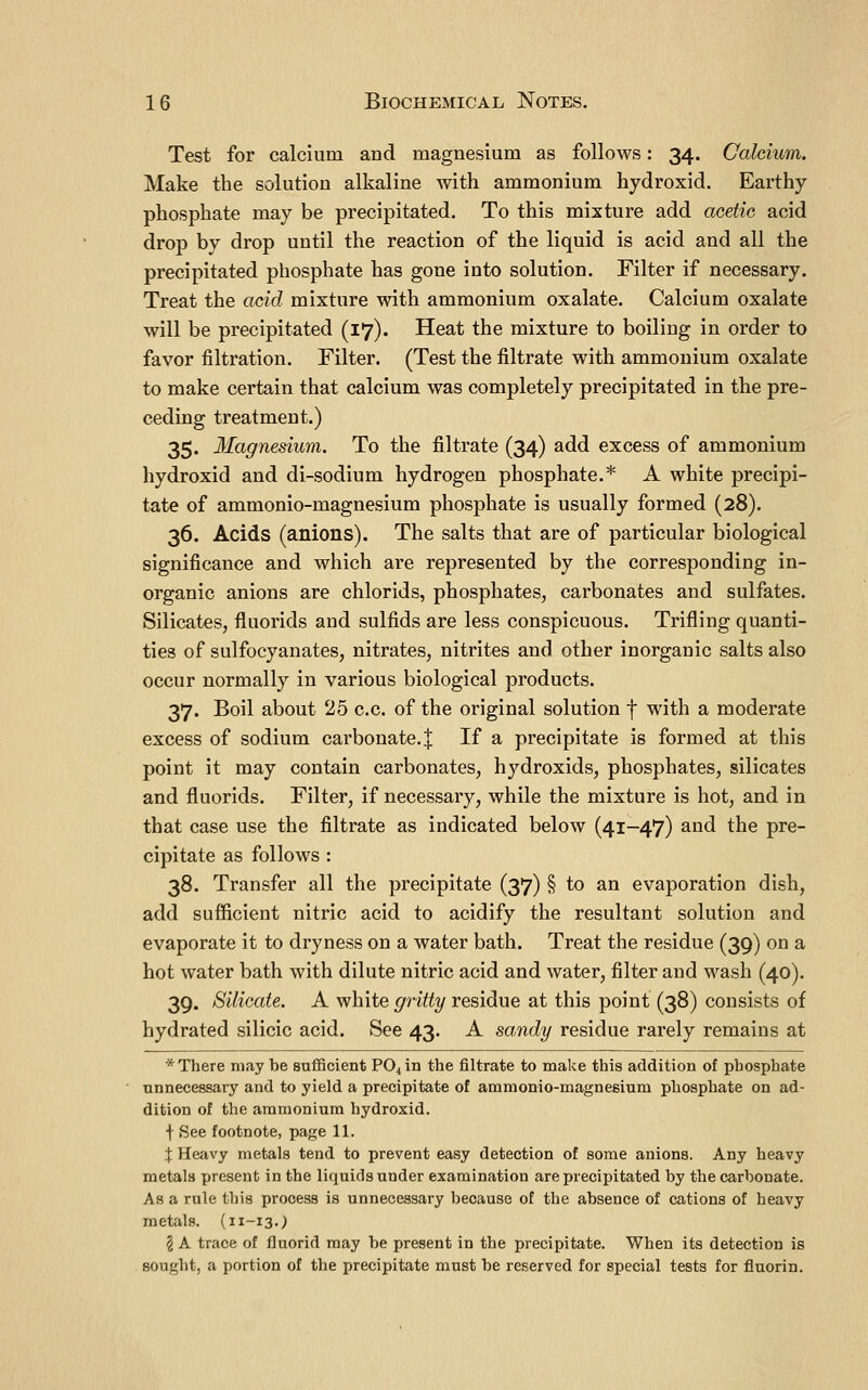 Test for calcium and magnesium as follows: 34. Calcium. Make the solution alkaline with ammonium hydroxid. Earthy phosphate may be precipitated. To this mixture add acetic acid drop by drop until the reaction of the liquid is acid and all the precipitated phosphate has gone into solution. Filter if necessary. Treat the acid mixture with ammonium oxalate. Calcium oxalate will be precipitated (17). Heat the mixture to boiling in order to favor filtration. Filter. (Test the filtrate with ammonium oxalate to make certain that calcium was completely precipitated in the pre- ceding treatment.) 35. Magnesium. To the filtrate (34) add excess of ammonium hydroxid and di-sodium hydrogen phosphate.* A white precipi- tate of ammonio-magnesium phosphate is usually formed (28). 36. Acids (anions). The salts that are of particular biological significance and which are represented by the corresponding in- organic anions are chlorids, phosphates, carbonates and sulfates. Silicates, fluorids and sulfids are less conspicuous. Trifling quanti- ties of sulfocyanates, nitrates, nitrites and other inorganic salts also occur normally in various biological products. 37. Boil about 25 c.c. of the original solution f with a moderate excess of sodium carbonate. | If a precipitate is formed at this point it may contain carbonates, hydroxids, phosphates, silicates and fluorids. Filter, if necessary, while the mixture is hot, and in that case use the filtrate as indicated below (41-47) and the pre- cipitate as follows : 38. Transfer all the precipitate (37) § to an evaporation dish, add sufficient nitric acid to acidify the resultant solution and evaporate it to dryness on a water bath. Treat the residue (39) on a hot water bath with dilute nitric acid and water, filter and wash (40). 39. Silicate. A white ^n% residue at this point (38) consists of hydrated silicic acid. See 43. A sandy residue rarely remains at * There may be sufficient P04iQ the filtrate to make this addition of phosphate unnecessary and to yield a precipitate of ammonio-magnesium phosphate on ad- dition of the ammonium hydroxid. f See footnote, page 11. X Heavy metals tend to prevent easy detection of some anions. Any heavy metals present in the liquids under examination are precipitated by the carbonate. As a rule this process is unnecessary because of the absence of cations of heavy metals. (11-13.) 2 A trace of fluorid may be present in the precipitate. When its detection is sought, a portion of the precipitate must be reserved for special tests for fluorin.