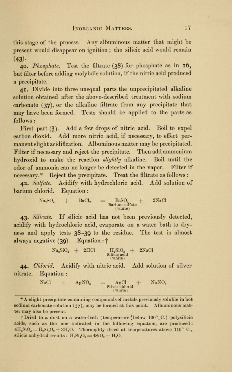 this stage of the process. Any albuminous matter that might be present would disappear on ignition ; the silicic acid would remain (43). 40. Phosphate. Test the filtrate (38) for phosphate as in 16, but filter before adding molybdic solution, if the nitric acid produced a precipitate. 41. Divide into three unequal parts the unprecipitated alkaline solution obtained after the above-described treatment with sodium carbonate (37), or the alkaline filtrate from any precipitate that may have been formed. Tests should be applied to the parts as follows : First part (|). Add a few drops of nitric acid. Boil to expel carbon dioxid. Add more nitric acid, if necessary, to effect per- manent slight acidification. Albuminous matter may be precipitated. Filter if necessary and reject the precipitate. Then add ammonium hydroxid to make the reaction slightly alkaline. Boil until the odor of ammonia can no longer be detected in the vapor. Filter if necessary.* Reject the precipitate. Treat the filtrate as follows : 42. Sulfate. Acidify with hydrochloric acid. Add solution of barium chlorid. Equation : NajSO, + BaCl, = BaSO, + 2NaCl Barium sulfate (white) 43. Silicate. If silicic acid has not been previously detected, acidify with hydrochloric acid, evaporate on a water bath to dry- ness and apply tests 38—39 to the residue. The test is almost always negative (39). Equation : f Na^SiO^ + 2HC1 = HjSiOj + 2NaCl Silicic acid (white) 44. Chlorid. Acidify with nitric acid. Add solution of silver nitrate. Equation : NaCl + AgNOg = AgCl + XaNO, Silver chlorid (white) * A slight precipitate containing compounds of metals previously soluble in hot sodium carbonate solution (37), may be formed at this point. Albuminous mat- ter may also be present. t Dried to a dust on a water-batb (temperature | below 100° C.) polysilicio acids, such as the one indicated in the following equation, are produced: 4H,,Si03=:Il2SiA + 3HjO. Thorou-ihly dried at temperatures above 110° C, silicic anhydrid results : HjSi^Og = 4Si02 + H.^0.