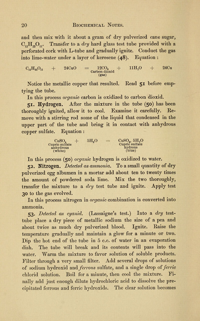 and then mix with it about a gram of dry pulverized cane sugar, ^i2^22^n* Transfer to a dry hard glass test tube provided with a perforated cork with L-tube and gradually ignite. Conduct the gas into lime-water under a layer of kerosene (48). Equation : C12H2A1 + 24CuO = 12C0, + imp + 24Cu Carbon dioxid (gas) Notice the metallic copper that resulted. Read 51 before emp- tying the tube. In this process organic carbon is oxidized to carbon dioxid. 51. Hydrogen. After the mixture in the tube (50) has been thoroughly ignited, allow it to cool. Examine it carefully. Re- move with a stirring rod some of the liquid that condensed in the upper part of the tube and bring it in contact with anhydrous copper sulfate. Equation : CuSO, + oHjO CuSO,, 5H,0 Cupric sulfate Cupric sulfate anhydrous hydrous (white) (blue) In this process (50) organic hydrogen is oxidized to water. 52. Nitrogen. Detected as ammonia. To a small quantity of dry pulverized egg albumen in a mortar add about ten to twenty times the amount of powdered soda lime. Mix the two thoroughly, transfer the mixture to a dry test tube and ignite. Apply test 30 to the gas evolved. In this process nitrogen in organic combination is converted into ammonia. 53. Detected as cyanid. (Lassaigne's test.) Into a dry test- tube place a dry piece of metallic sodium the size of a pea and about twice as much dry pulverized blood. Ignite. Raise the temperature gradually and maintain a glow for a minute or two. Dip the hot end of the tube in 5 c.c. of water in an evaporation dish. The tube will break and its contents will pass into the water. Warm the mixture to favor solution of soluble products. Filter through a very small filter. Add several drops of solutions of sodium hydroxid and ferrous sulfate, and a single drop oi ferric chlorid solution. Boil for a minute, then cool the mixture. Fi- nally add just enough dilute hydrochloric acid to dissolve the pre- cipitated ferrous and ferric hydroxids. The clear solution becomes