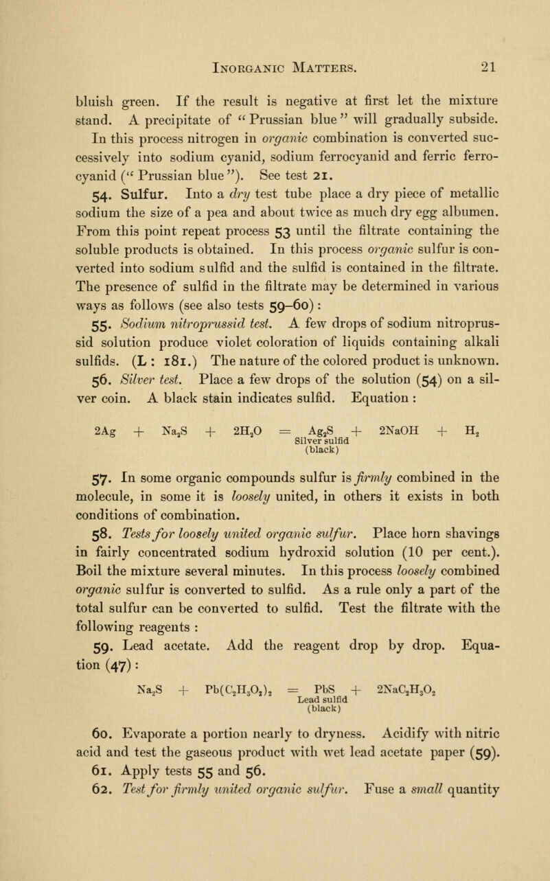 bluish green. If the result is negative at first let the mixture stand. A precipitate of  Prussian blue  will gradually subside. In this process nitrogen in organic combination is converted suc- cessively into sodium cyanid, sodium ferrocyauid and ferric ferro- cyanid ( Prussian blue). See test 2i. 54. Sulfur. Into a dry test tube place a dry piece of metallic sodium the size of a pea and about twice as much dry egg albumen. From this point repeat process 53 until the filtrate containing the soluble products is obtained. In this process organic sulfur is con- verted into sodium sulfid and the sulfid is contained in the filtrate. The presence of sulfid in the filtrate may be determined in various ways as follows (see also tests 59-60) : 55. Sodium nitroprussid test. A few drops of sodium nitroprus- sid solution produce violet coloration of liquids containing alkali sulfids. (L : 181.) The nature of the colored product is unknown. 56. Silver test. Place a few drops of the solution (54) on a sil- ver coin. A black stain indicates sulfid. Equation : 2Ag + Na,S + 2H,0 = Ag,S + 2NaOH + H^ Silver sulfid (black) 57. In some organic compounds sulfur \& firmly combined in the molecule, in some it is loosely united, in others it exists in both conditions of combination. 58. Tests for loosely united organic sulfur. Place horn shavings in fairly concentrated sodium hydroxid solution (10 per cent.). Boil the mixture several minutes. In this process loosely combined organic sulfur is converted to sulfid. As a rule only a part of the total sulfur can be converted to sulfid. Test the filtrate with the following reagents : 59. Lead acetate. Add the reagent drop by drop. Equa- tion (47): Na,,S + PbCCjHjO,), = PbS + 2NaCjH30j Lead sulfid (black) 60. Evaporate a portion nearly to dryness. Acidify with nitric acid and test the gaseous product with wet lead acetate paper (59). 61. Apply tests 55 and 56. 62. Test for firmly united organic sulfur. Fuse a small quantity