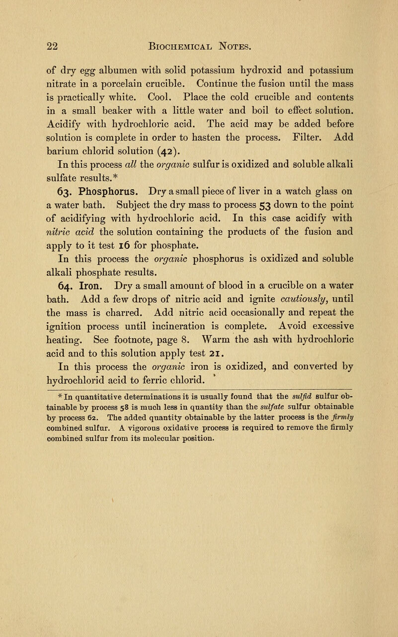 of dry egg albumen with solid potassium hydroxid and potassium nitrate in a porcelain crucible. Continue the fusion until the mass is practically white. Cool. Place the cold crucible and contents in a small beaker with a little water and boil to effect solution. Acidify with hydrochloric acid. The acid may be added before solution is complete in order to hasten the process. Filter. Add barium chlorid solution (42). In this process all the organic sulfur is oxidized and soluble alkali sulfate results.* 63. Phosphorus. Dry a small piece of liver in a watch glass on a water bath. Subject the dry mass to process 53 down to the point of acidifying with hydrochloric acid. In this case acidify with nitriG acid the solution containing the products of the fusion and apply to it test 16 for phosphate. In this process the organic phosphorus is oxidized and soluble alkali phosphate results. 64. Iron. Dry a small amount of blood in a crucible on a water bath. Add a few drops of nitric acid and ignite cautiously, until the mass is charred. Add nitric acid occasionally and repeat the ignition process until incineration is complete. Avoid excessive heating. See footnote, page 8. Warm the ash with hydrochloric acid and to this solution apply test 21. In this process the organic iron is oxidized, and converted by hydrochlorid acid to ferric chlorid. * In quantitative determinations it is usually found that the sulfid sulfur ob- tainable by process 58 is much less in quantity than the sulfate sulfur obtainable by process 62. The added quantity obtainable by the latter process is the firmly combined sulfur. A vigorous oxidative process is required to remove the firmly combined sulfur from its molecular position.