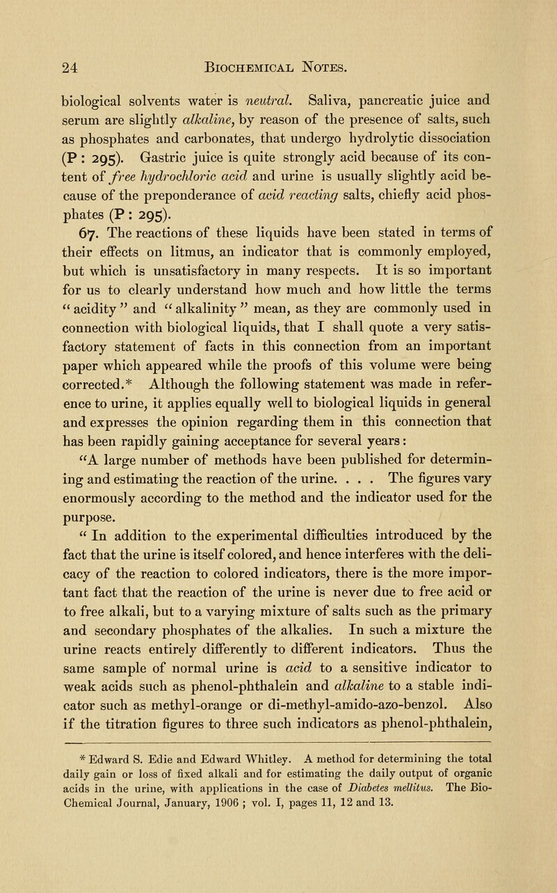 biological solvents water is neutral. Saliva, pancreatic juice and serum are slightly alkaline, by reason of the presence of salts, such as phosphates and carbonates, that undergo hydrolytic dissociation (P : 295). Gastric juice is quite strongly acid because of its con- tent o{ free hydrochloric acid and urine is usually slightly acid be- cause of the preponderance of acid reacting salts, chiefly acid phos- phates (P: 295). 67. The reactions of these liquids have been stated in terms of their effects on litmus, an indicator that is commonly employed, but which is unsatisfactory in many respects. It is so important for us to clearly understand how much and how little the terms acidity and alkalinity mean, as they are commonly used in connection with biological liquids, that I shall quote a very satis- factory statement of facts in this connection from an important paper which appeared while the proofs of this volume were being corrected.* Although the following statement was made in refer- ence to urine, it applies equally well to biological liquids in general and expresses the opinion regarding them in this connection that has been rapidly gaining acceptance for several years: A large number of methods have been published for determin- ing and estimating the reaction of the urine. . . . The figures vary enormously according to the method and the indicator used for the purpose. In addition to the experimental difficulties introduced by the fact that the urine is itself colored, and hence interferes with the deli- cacy of the reaction to colored indicators, there is the more impor- tant fact that the reaction of the urine is never due to free acid or to free alkali, but to a varying mixture of salts such as the primary and secondary phosphates of the alkalies. In such a mixture the urine reacts entirely differently to different indicators. Thus the same sample of normal urine is acid to a sensitive indicator to weak acids such as phenol-phthalein and alkaline to a stable indi- cator such as methyl-orange or di-methyl-amido-azo-benzol. Also if the titration figures to three such indicators as phenol-phthalein, * Edward S. Edie and Edward Whitley. A method for determining the total daily gain or loss of fixed alkali and for estimating the daily output of organic acids in the urine, with applications in the case of Diabetes melHtus. The Bio- Chemical Journal, January, 1906 ; vol. I, pages 11, 12 and 13.