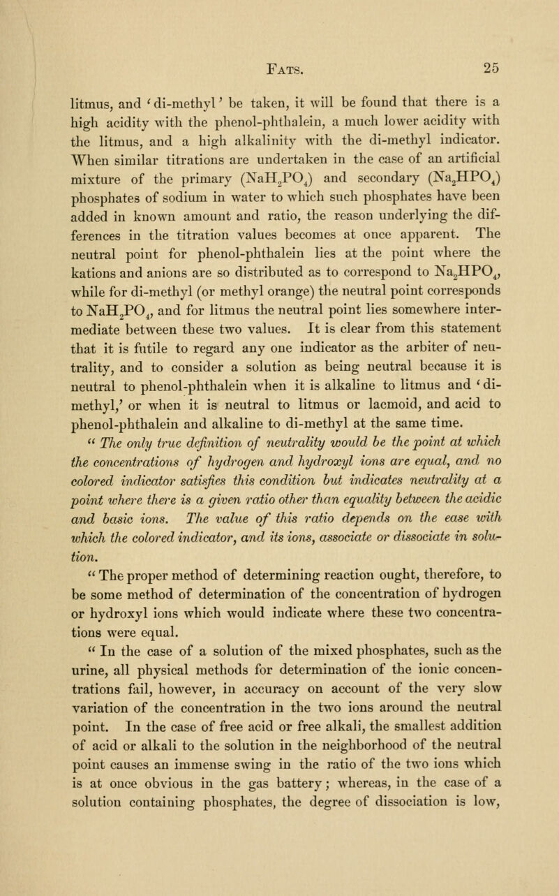 litmus, and ^ di-methyl' be taken, it will be found that there is a high acidity with the phenol-phthalein, a much lower acidity with the litmus, and a high alkalinity with the di-methyl indicator. AVhen similar titrations are undertaken in the case of an artificial mixture of the primary (NaH2P0J and secondary (Na2HPOJ phosphates of sodium in water to which such phosphates have been added in known amount and ratio, the reason underlying the dif- ferences in the titration values becomes at once apparent. The neutral point for phenol-phthalein lies at the point where the kations and anions are so distributed as to correspond to NagHPO^, while for di-methyl (or methyl orange) the neutral point corresponds to NaH2PO^, and for litmus the neutral point lies somewhere inter- mediate between these two values. It is clear from this statement that it is futile to regard any one indicator as the arbiter of neu- trality, and to consider a solution as being neutral because it is neutral to phenol-phthalein when it is alkaline to litmus and ' di- methyl,' or when it is neutral to litmus or lacmoid, and acid to phenol-phthalein and alkaline to di-methyl at the same time.  The only true definition of neutrality would be the point at which the concentrations of hydrogen and hydroxyl ions are equal, and no colored indicator satisfies this condition but indicates neidrality at a point tohere there is a given ratio other than equality between the acidic and basic ions. The value of this ratio depends on the ease with which the colored indicator, and its ions, associate or dissociate in solu- tion.  The proper method of determining reaction ought, therefore, to be some method of determination of the concentration of hydrogen or hydroxyl ions which would indicate where these two concentra- tions were equal.  In the case of a solution of the mixed phosphates, such as the urine, all physical methods for determination of the ionic concen- trations fail, however, in accuracy on account of the very slow variation of the concentration in the two ions around the neutral point. In the case of free acid or free alkali, the smallest addition of acid or alkali to the solution in the neighborhood of the neutral point causes an immense swing in the ratio of the two ions which is at once obvious in the gas battery; whereas, in the case of a solution containing phosphates, the degree of dissociation is low,