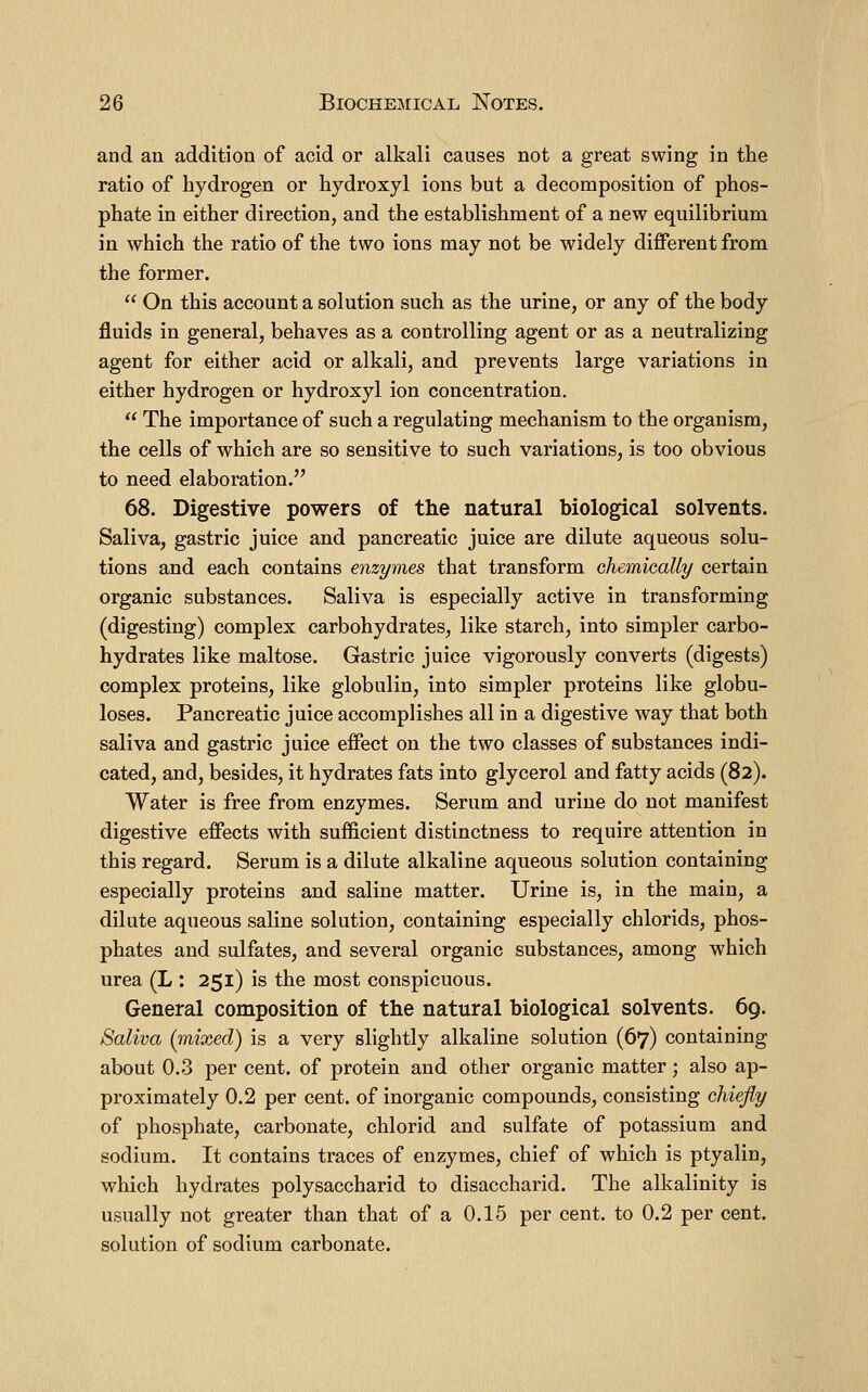 and an addition of acid or alkali causes not a great swing in the ratio of hydrogen or hydroxyl ions but a decomposition of phos- phate in either direction, and the establishment of a new equilibrium in which the ratio of the two ions may not be widely different from the former. On this account a solution such as the urine, or any of the body fluids in general, behaves as a controlling agent or as a neutralizing agent for either acid or alkali, and prevents large variations in either hydrogen or hydroxyl ion concentration. The importance of such a regulating mechanism to the organism, the cells of which are so sensitive to such variations, is too obvious to need elaboration. 68. Digestive powers of the natural biological solvents. Saliva, gastric juice and pancreatic juice are dilute aqueous solu- tions and each contains enzymes that transform Ghemically certain organic substances. Saliva is especially active in transforming (digesting) complex carbohydrates, like starch, into simpler carbo- hydrates like maltose. Gastric juice vigorously converts (digests) complex proteins, like globulin, into simpler proteins like globu- loses. Pancreatic juice accomplishes all in a digestive way that both saliva and gastric juice effect on the two classes of substances indi- cated, and, besides, it hydrates fats into glycerol and fatty acids (82). Water is free from enzymes. Serum and urine do not manifest digestive effects with suificient distinctness to require attention in this regard. Serum is a dilute alkaline aqueous solution containing especially proteins and saline matter. Urine is, in the main, a dilute aqueous saline solution, containing especially chlorids, phos- phates and sulfates, and several organic substances, among which urea (L : 251) is the most conspicuous. General composition of the natural biological solvents. 69. Saliva (mixed) is a very slightly alkaline solution (67) containing about 0.3 per cent, of protein and other organic matter; also ap- proximately 0.2 per cent, of inorganic compounds, consisting chiefly of phosphate, carbonate, chlorid and sulfate of potassium and sodium. It contains traces of enzymes, chief of which is ptyalin, which hydrates polysaccharid to disaccharid. The alkalinity is usually not greater than that of a 0.15 per cent, to 0.2 per cent, solution of sodium carbonate.