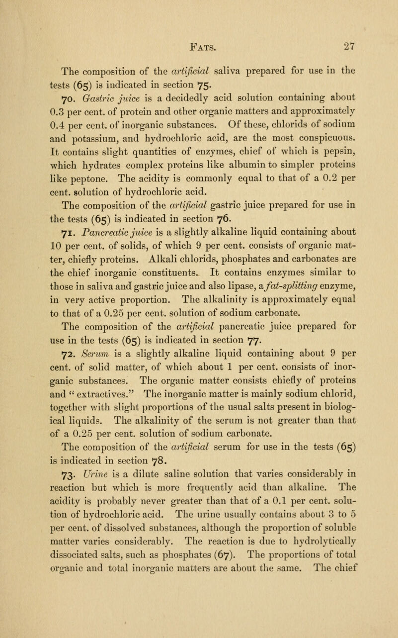 The composition of the artificial saliva prepared for use in the tests (65) is indicated in section 75. 70. Gastric juice is a decidedly acid solution containing about 0.3 per cent, of protein and other organic matters and approximately 0.4 per cent, of inorganic substances. Of these, chlorids of sodium and potassium, and hydrochloric acid, are the most conspicuous. It contains slight quantities of enzymes, chief of which is pepsin, which hydrates complex proteins like albumin to simpler proteins like peptone. The acidity is commonly equal to that of a 0.2 per cent, solution of hydrochloric acid. The composition of the artificial gastric juice prepared for use in the tests (65) is indicated in section 76. 71. Pancreatic juice is a slightly alkaline liquid containing about 10 per cent, of solids, of which 9 per cent, consists of organic mat- ter, chiefly proteins. Alkali chlorids, phosphates and carbonates are the chief inorganic constituents. It contains enzymes similar to those in saliva and gastric juice and also lipase, 2l fat-splitting enzyme, in very active proportion. The alkalinity is approximately equal to that of a 0.25 per cent, solution of sodium carbonate. The composition of the artificial pancreatic juice prepared for use in the tests (65) is indicated in section 77. 72. Serum is a slightly alkaline liquid containing about 9 per cent, of solid matter, of which about 1 per cent, consists of inor- ganic substances. The organic matter consists chiefly of proteins and  extractives. The inorganic matter is mainly sodium chlorid, together v/ith slight proportions of the usual salts present in biolog- ical liquids. The alkalinity of the serum is not greater than that of a 0.25 per cent, solution of sodium carbonate. The composition of the artificial serum for use in the tests (65) is indicated in section 78. 73. Ui'ine is a dilute saline solution that varies considerably in reaction but which is more frequently acid than alkaline. The acidity is probably never greater than that of a 0.1 per cent, solu- tion of hydrochloric acid. The urine usually contains about 3 to 5 per cent, of dissolved substances, although the proportion of soluble matter varies considerably. The reaction is due to hydrolytically dissociated salts, such as phosphates (67). The proportions of total organic and total inorganic matters are about the same. The chief