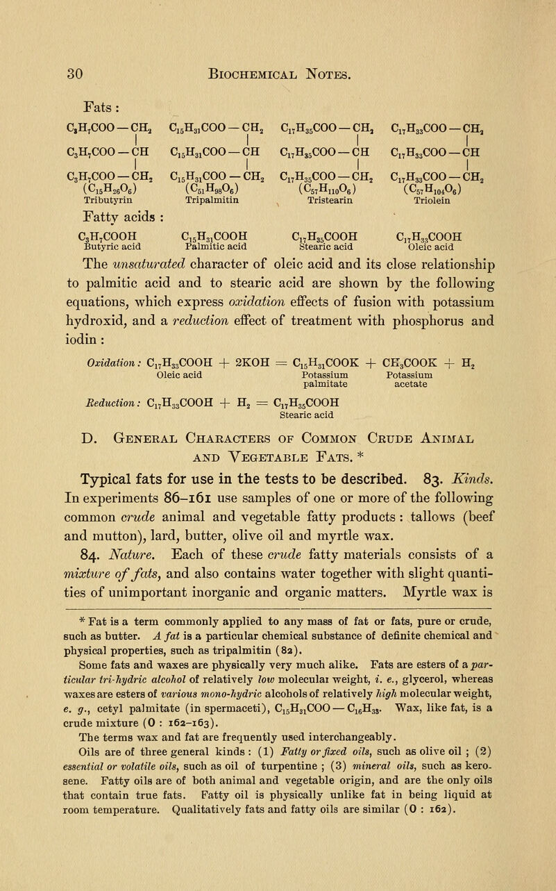 Fats : CjH^COO —CH2 CigHajCOO —CHj Ci^HgsCGO — CH, C17H33COO — CH„ I I I I CsH^COO —CH CisHaiCGO —CH C17H35COO —CH CiTHasCOO —CH C3H7COO —CHj (CisHjeOg) Tributyrin Fatty acids C3H7COOH Butyric acid C15H31COO—CH2 (CsiHggOe) Tripalmitin C15H3JCOOH Palmitic acid CnHssCOO —CHj (CstHuoOb) Tristearin C„H35COOH Stearic acid Ci7H33COO — CH2 (CsrHioiOe) Triolein C^HssCOOH Oleic acid The unsaturated character of oleic acid and its close relationship to palmitic acid and to stearic acid are shown by the following equations, which express oxidation effects of fusion with potassium hydroxid, and a reduction effect of treatment with phosphorus and iodin : Oxidation: C17H33COOH + 2K0H = C15H31COOK + CK3COOK + Hj Oleic acid Potassium Potassium palmitate acetate Beduction. C17H33COOH + H2 = C17H35COOH Stearic acid D. Geneeal Characters of Common Crude Animal AND Vegetable Fats. * Typical fats for use in the tests to be described. 83. Kinds. In experiments 86-161 use samples of one or more of the following common crude animal and vegetable fatty products : tallows (beef and mutton), lard, butter, olive oil and myrtle wax. 84. Nature. Each of these crwcZe fatty materials consists of a mixture of fats, and also contains water together with slight quanti- ties of unimportant inorganic and organic matters. Myrtle wax is * Fat is a term commonly applied to any mass of fat or fats, pure or crude, such as butter. A fat is a particular chemical substance of definite chemical and physical properties, such as tripalmitin {82). Some fats and waxes are physically very much alike. Fats are esters of a par- ticular tri-hydric alcohol of relatively low moleculai weight, i. e., glycerol, whereas waxes are esters of various mono-hydric alcohols of relatively high molecular weight, e. g., cetyl palmitate (in spermaceti), C15H31COO — C15H35. Wax, like fat, is a crude mixture (0 : 162-163). The terms wax and fat are frequently used interchangeably. Oils are of three general kinds : (1) Fatty or fixed oils, such as olive oil ; (2) essential or volatile oils, such as oil of turpentine ; (3) mineral oils, such as kero- sene. Fatty oils are of both animal and vegetable origin, and are the only oils that contain true fats. Fatty oil is physically unlike fat in being liquid at room temperature. Qualitatively fats and fatty oils are similar (0 : 162).