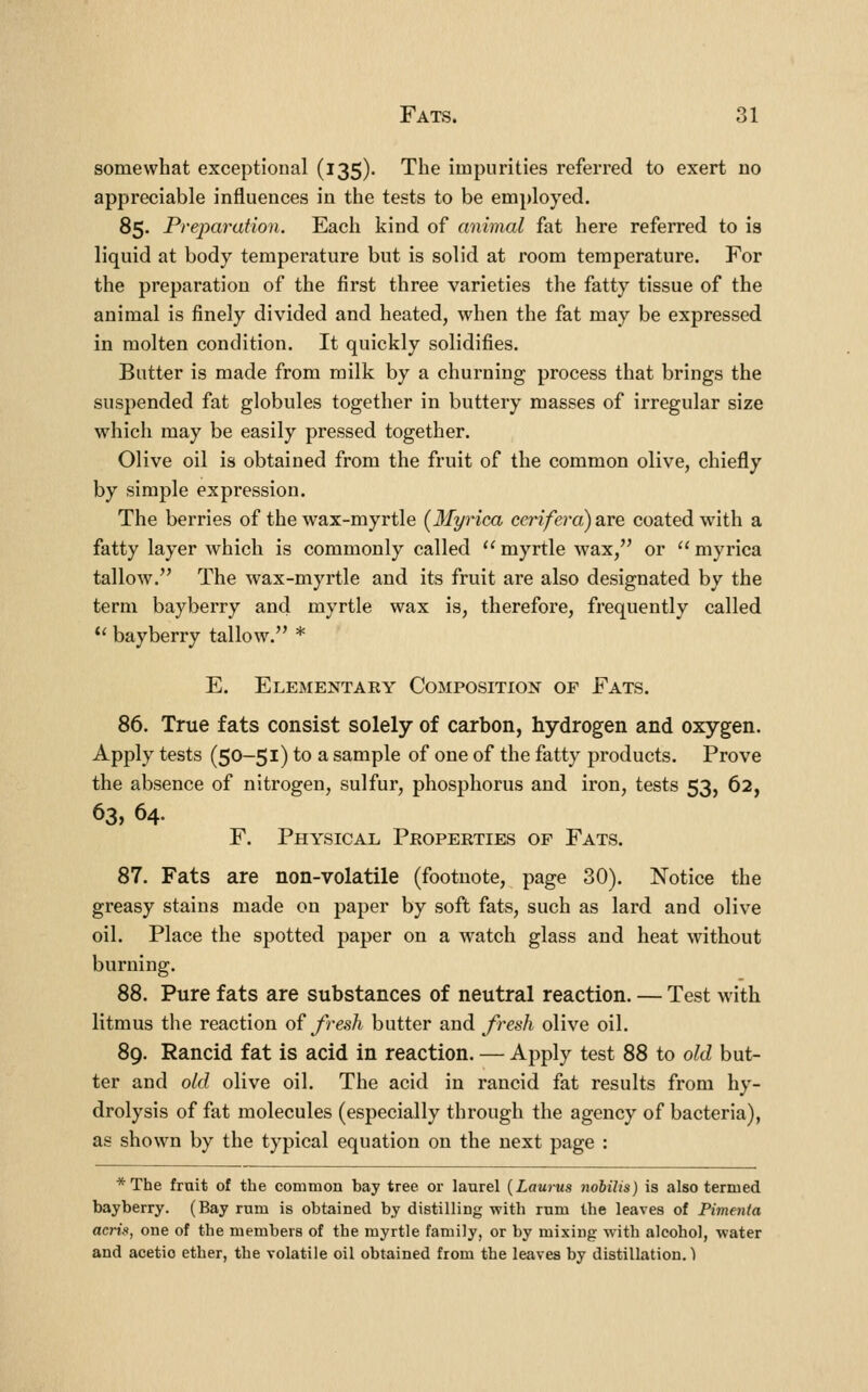 somewhat exceptional (135). The impurities referred to exert no appreciable influences in the tests to be employed. 85. Preparation. Each kind of animal fat here referred to is liquid at body temperature but is solid at room temperature. For the preparation of the first three varieties the fatty tissue of the animal is finely divided and heated, when the fat may be expressed in molten condition. It quickly solidifies. Butter is made from milk by a churning process that brings the suspended fat globules together in buttery masses of irregular size which may be easily pressed together. Olive oil is obtained from the fruit of the common olive, chiefly by simple expression. The berries of the wax-myrtle (llyrica ccrifera) are coated with a fatty layer which is commonly called '' myrtle wax, or  myrica tallow. The wax-myrtle and its fruit are also designated by the term bay berry and myrtle wax is, therefore, frequently called *' bayberry tallow. * E. Elementaey Composition of Fats. 86. True fats consist solely of carbon, hydrogen and oxygen. Apply tests (50-51) to a sample of one of the fatty products. Prove the absence of nitrogen, sulfur, phosphorus and iron, tests 53, 62, 63, 64. F. Physical Propeeties of Fats. 87. Fats are non-volatile (footnote, page 30). Notice the greasy stains made on paper by soft fats, such as lard and olive oil. Place the spotted paper on a watch glass and heat without burning. 88. Pure fats are substances of neutral reaction. — Test with litmus the reaction of fresh butter and /resh olive oil. 89. Rancid fat is acid in reaction. — Apply test 88 to old but- ter and old olive oil. The acid in rancid fat results from hy- drolysis of fat molecules (especially through the agency of bacteria), as shown by the typical equation on the next page : *The fruit of the common bay tree oi- laurel {Laurus nobilis) is also termed bayberry. (Bay rum is obtained by distilling with rum the leaves of Pimenta acrin, one of the members of the myrtle family, or by mixing with alcohol, water and acetic ether, the volatile oil obtained from the leaves by distillation.')