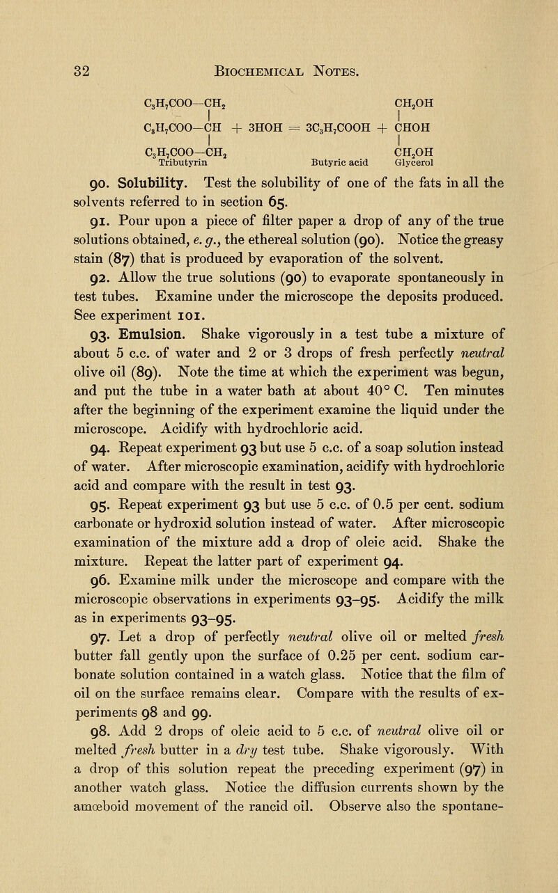 C3H,C00—CHj CH2OH I I CgH,COO—CH + 3H0H = 3C3H7COOH + CHOH C3H7COO—CHj CH2OH Tributyrin Butyric acid Glycerol 90. Solubility. Test the solubility of one of the fats in all the solvents referred to in section 65. 91. Pour upon a piece of filter paper a drop of any of the true solutions obtained, e. g.y the ethereal solution (90). Notice the greasy stain (87) that is produced by evaporation of the solvent. 92. Allow the true solutions (90) to evaporate spontaneously in test tubes. Examine under the microscope the deposits produced. See experiment loi. 93. Emulsion. Shake vigorously in a test tube a mixture of about 5 c.c. of water and 2 or 3 drops of fresh perfectly neutral olive oil (89). Note the time at which the experiment was begun, and put the tube in a water bath at about 40° C. Ten minutes after the beginning of the experiment examine the liquid under the microscope. Acidify with hydrochloric acid. 94. Repeat experiment 93 but use 5 c.c. of a soap solution instead of water. After microscopic examination, acidify with hydrochloric acid and compare with the result in test 93. 95. Repeat experiment 93 but use 5 c.c. of 0.5 per cent, sodium carbonate or hydroxid solution instead of water. After microscopic examination of the mixture add a drop of oleic acid. Shake the mixture. Repeat the latter part of experiment 94. 96. Examine milk under the microscope and compare with the microscopic observations in experiments 93-95. Acidify the milk as in experiments 93-95. 97. Let a drop of perfectly neutral olive oil or melted fresh butter fall gently upon the surface of 0.25 per cent, sodium car- bonate solution contained in a watch glass. Notice that the film of oil on the surface remains clear. Compare with the results of ex- periments 98 and 99. 98. Add 2 drops of oleic acid to 5 c.c. of neutral olive oil or melted fresh butter in a dry test tube. Shake vigorously. With a drop of this solution repeat the preceding experiment (97) in another watch glass. Notice the diffusion currents shown by the amoeboid movement of the rancid oil. Observe also the spontane-