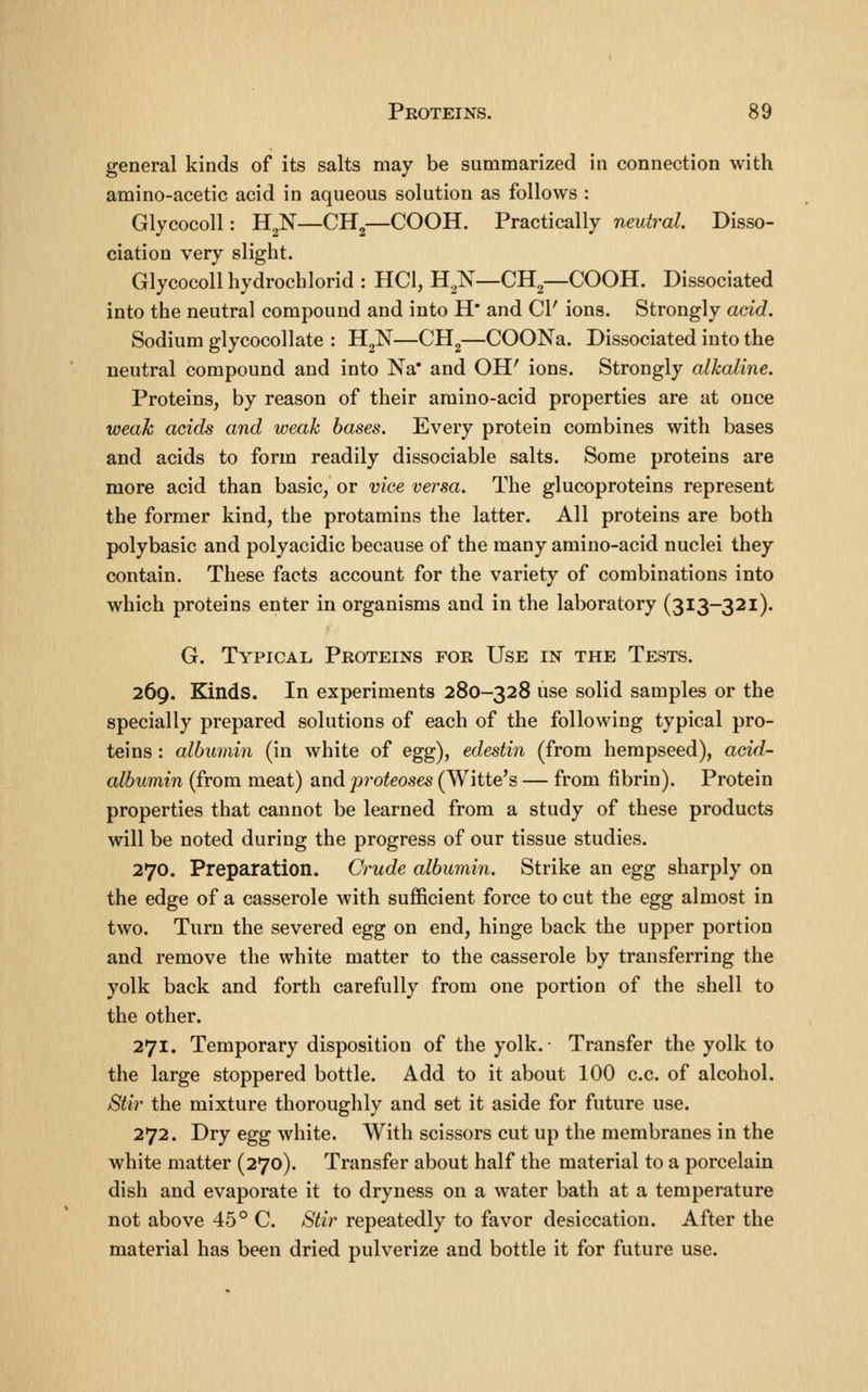 general kinds of its salts may be summarized in connection with amino-acetic acid in aqueous solution as follows : Glycocoll: H^N—CH^—COOH. Practically neutral. Disso- ciation very slight. Glycocoll hydrochlorid : HCl, H^N—CH^—COOH. Dissociated into the neutral compound and into H* and CI' ions. Strongly add. Sodium glycocollate : HgN—CH^—COONa. Dissociated into the neutral compound and into Na* and OH' ions. Strongly alkaline. Proteins, by reason of their araino-acid properties are at once weak acids and weak bases. Every protein combines with bases and acids to form readily dissociable salts. Some proteins are more acid than basic, or vice versa. The glucoproteins represent the former kind, the protamins the latter. All proteins are both polybasic and polyacidic because of the many amino-acid nuclei they contain. These facts account for the variety of combinations into which proteins enter in organisms and in the laboratory (313-321). G. Typical Proteins for Use in the Tests. 269. Kinds. In experiments 280-328 use solid samples or the specially prepared solutions of each of the following typical pro- teins : albumin (in white of egg), edestin (from hempseed), add- albumin (from meat) and proteoses (Witte's — from fibrin). Protein properties that cannot be learned from a study of these products will be noted during the progress of our tissue studies. 270. Preparation. Crude albumin. Strike an egg sharply on the edge of a casserole with sufficient force to cut the egg almost in two. Turn the severed egg on end, hinge back the upper portion and remove the white matter to the casserole by transferring the yolk back and forth carefully from one portion of the shell to the other. 271. Temporary disposition of the yolk. Transfer the yolk to the large stoppered bottle. Add to it about 100 c.c. of alcohol. Stir the mixture thoroughly and set it aside for future use. 272. Dry egg white. With scissors cut up the membranes in the white matter (270). Transfer about half the material to a porcelain dish and evaporate it to dryness on a water bath at a temperature not above 45° C. Stir repeatedly to favor desiccation. After the material has been dried pulverize and bottle it for future use.