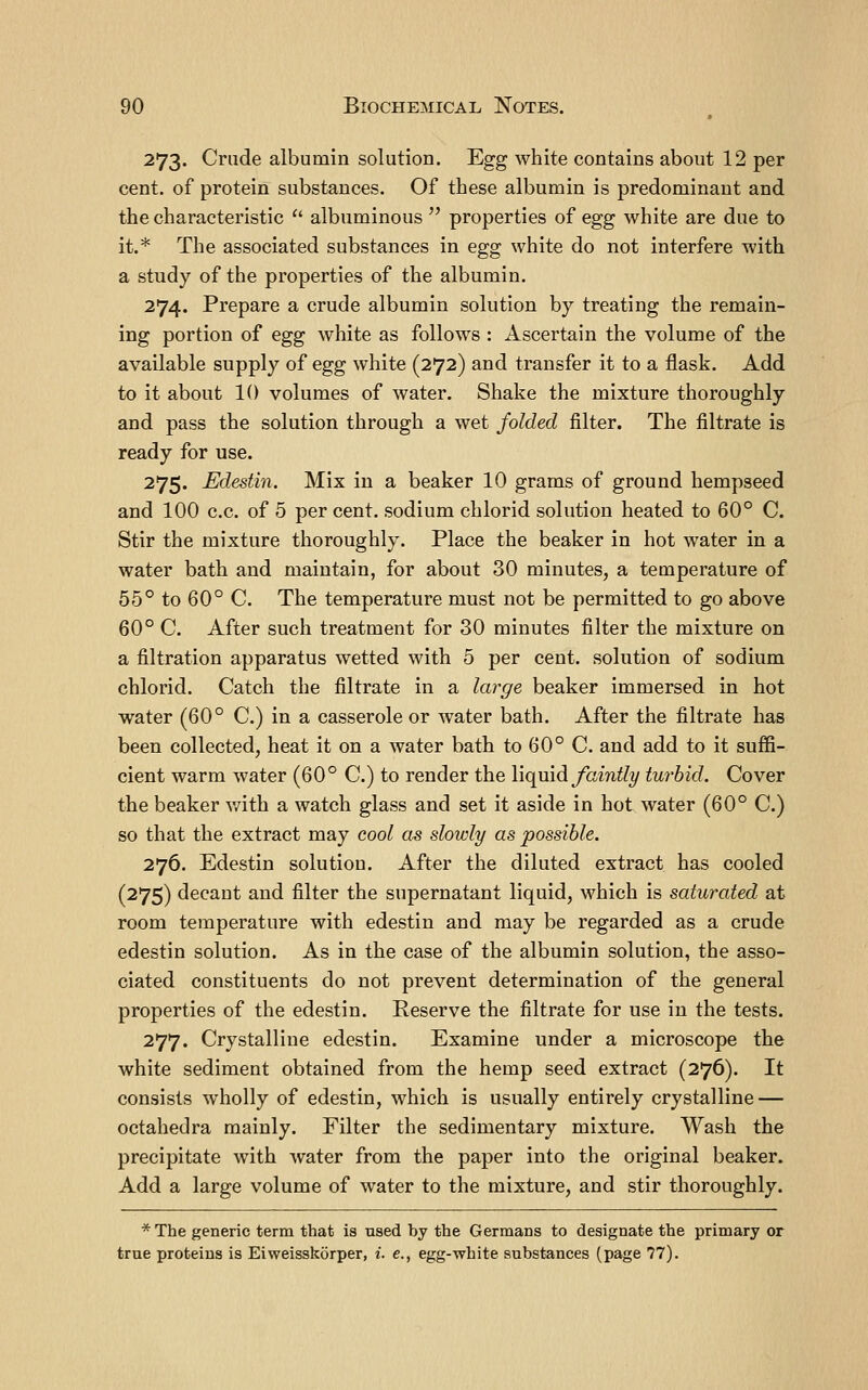 273. Crude albumin solution. Egg white contains about 12 per cent, of protein substances. Of these albumin is predominant and the characteristic albuminous properties of egg white are due to it.* The associated substances in egg white do not interfere with a study of the properties of the albumin. 274. Prepare a crude albumin solution by treating the remain- ing portion of egg white as follows : Ascertain the volume of the available supply of egg white (272) and transfer it to a flask. Add to it about 10 volumes of water. Shake the mixture thoroughly and pass the solution through a wet folded filter. The filtrate is ready for use. 275. Edesiin. Mix in a beaker 10 grams of ground hempseed and 100 c.c. of 5 per cent, sodium chlorid solution heated to 60° C. Stir the mixture thoroughly. Place the beaker in hot water in a water bath and maintain, for about 30 minutes, a temperature of 55° to 60° C. The temperature must not be permitted to go above 60° C. After such treatment for 30 minutes filter the mixture on a filtration apparatus wetted with 5 per cent, solution of sodium chlorid. Catch the filtrate in a large beaker immersed in hot water (60° C.) in a casserole or water bath. After the filtrate has been collected, heat it on a water bath to 60° C. and add to it suffi- cient warm water (60° C.) to render the liquid/am% turbid. Cover the beaker v/ith a watch glass and set it aside in hot water (60° C.) so that the extract may cool as slowly as possible. 276. Edestin solution. After the diluted extract has cooled (275) decant and filter the supernatant liquid, which is saturated at room temperature with edestin and may be regarded as a crude edestin solution. As in the case of the albumin solution, the asso- ciated constituents do not prevent determination of the general properties of the edestin. Reserve the filtrate for use in the tests. 277. Crystalline edestin. Examine under a microscope the white sediment obtained from the hemp seed extract (276). It consists wholly of edestin, which is usually entirely crystalline — octahedra mainly. Filter the sedimentary mixture. Wash the precipitate with water from the paper into the original beaker. Add a large volume of water to the mixture, and stir thoroughly. * The generic term that is used by the Germans to designate the primary or true proteins is Eiweisskorper, i. e., egg-white substances (page 77).