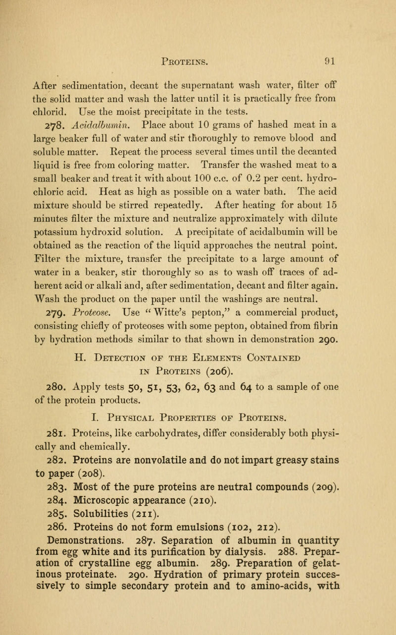 After sedimentation, decant the supernatant wash water, filter off the solid matter and wash the latter until it is practically free from chlorid. Use the moist precipitate in the tests. 278. Acidalbumin. Place about 10 grams of hashed meat in a large beaker full of water and stir thoroughly to remove blood and soluble matter. Repeat the process several times until the decanted liquid is free from coloring matter. Transfer the washed meat to a small beaker and treat it with about 100 c.c. of 0.2 per cent, hydro- chloric acid. Heat as high as possible on a water bath. The acid mixture should be stirred repeatedly. After heating for about 15 minutes filter the mixture and neutralize approximately with dilute potassium hydroxid solution. A precipitate of acidalbumin will be obtained as the reaction of the liquid approaches the neutral point. Filter the mixture, transfer the precipitate to a large amount of water in a beaker, stir thoroughly so as to wash off traces of ad- herent acid or alkali and, after sedimentation, decant and filter again. Wash the product on the paper until the washings are neutral. 279. Proteose. Use Witte's pepton, a commercial product, consisting chiefly of proteoses with some pepton, obtained from fibrin by hydration methods similar to that shown in demonstration 290. H. Detection of the Elements Contained IN Proteins (206). 280. Apply tests 50, 51, 53, 62, 63 and 64 to a sample of one of the protein products. I. Physical Properties of Proteins. 281. Proteins, like carbohydrates, differ considerably both physi- cally and chemically. 282. Proteins are nonvolatile and do not impart greasy stains to paper (208). 283. Most of the pure proteins are neutral compounds (209). 284. Microscopic appearance (210). 285. Solubilities (211). 286. Proteins do not form emulsions (102, 212). Demonstrations. 287. Separation of albumin in quantity from egg white and its purification by dialysis. 288. Prepar- ation of crystalline egg albumin. 289. Preparation of gelat- inous proteinate. 290. Hydration of primary protein succes- sively to simple secondary protein and to amino-acids, with