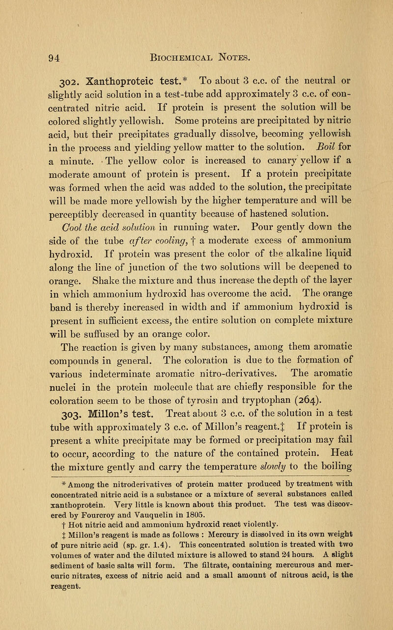 302. Xanthoproteic test.* To about 3 c.c. of the neutral or slightly acid solution in a test-tube add approximately 3 c.c. of con- centrated nitric acid. If protein is present the solution will be colored slightly yellowish. Some proteins are precipitated by nitric acid, but their precipitates gradually dissolve, becoming yellowish in the process and yielding yellow matter to the solution. Boil for a minute. • The yellow color is increased to canary yellow if a moderate amount of protein is present. If a protein precipitate was formed when the acid was added to the solution, the precipitate will be made more yellowish by the higher temperature and will be perceptibly decreased in quantity because of hastened solution. Cool the acid solution in running water. Pour gently down the side of the tube after cooling, f a moderate excess of ammonium hydroxid. If protein was present the color of the alkaline liquid along the line of junction of the two solutions will be deepened to orange. Shake the mixture and thus increase the depth of the layer in which ammonium hydroxid has overcome the acid. The orange band is thereby increased in width and if ammonium hydroxid is present in sufficient excess, the entire solution on complete mixture will be suiFused by an orange color. The reaction is given by many substances, among them aromatic compounds in general. The coloration is due to the formation of various indeterminate aromatic nitro-derivatives. The aromatic nuclei in the protein molecule that are chiefly responsible for the coloration seem to be those of tyrosin and tryptophan (264). 303. Millon's test. Treat about 3 c.c. of the solution in a test tube with approximately 3 c.c. of Millon's reagent. J If protein is present a white precipitate may be formed or precipitation may fail to occur, according to the nature of the contained protein. Heat the mixture gently and carry the temperature slowly to the boiling * Among the nitroderivatives of protein matter produced by treatment with concentrated nitric acid is a substance or a mixture of several substances called xanthoprotein. Very little is known about this product. The test was discov- ered by Fourcroy and Vauquelin in 1805. t Hot nitric acid and ammonium hydroxid react violently. X Millon's reagent is made as follows : Mercury is dissolved in its own weight of pure nitric acid (sp. gr. 1.4). This concentrated solution is treated with two volumes of water and the diluted mixture is allowed to stand 24 hours. A slight sediment of basic salts will form. The filtrate, containing mercurous and mer- curic nitrates, excess of nitric acid and a small amount of nitrous acid, is the reagent.