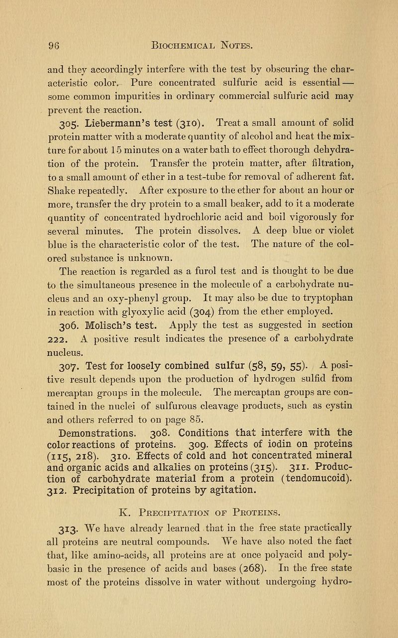 and they accordingly interfere with the test by obscuring the char- acteristic color. Pure concentrated sulfuric acid is essential — some common impurities in ordinary commercial sulfuric acid may prevent the reaction. 305. Liebermann's test (310). Treat a small amount of solid protein matter with a moderate quantity of alcohol and heat the mix- ture for about 15 minutes on a water bath to eifect thorough dehydra- tion of the protein. Transfer the protein matter, after filtration, to a small amount of ether in a test-tube for removal of adherent fat. Shake repeatedly. After exposure to the ether for about an hour or more, transfer the dry protein to a small beaker, add to it a moderate quantity of concentrated hydrochloric acid and boil vigorously for several minutes. The protein dissolves. A deep blue or violet blue is the characteristic color of the test. The nature of the col- ored substance is unknown. The reaction is regarded as a furol test and is thought to be due to the simultaneous presence in the molecule of a carbohydrate nu- cleus and an oxy-phenyl group. It may also be due to tryptophan in reaction with glyoxylic acid (304) from the ether employed. 306. Molisch's test. Apply the test as suggested in section 222. A positive result indicates the presence of a carbohydrate nucleus. 307. Test for loosely combined sulfur (58, 59, 55). A posi- tive result depends upon the production of hydrogen sulfid from mercaptan groups in the molecule. The mercaptan groups are con- tained in the nuclei of sulfurous cleavage products, such as cystin and others referred to on page 85. Demonstrations. 308. Conditions that interfere with the color reactions of proteins. 309. Effects of iodin on proteins (115, 218). 310. Effects of cold and hot concentrated mineral and organic acids and alkalies on proteins (315). 311. Produc- tion of carbohydrate material from a protein (tendomucoid). 312. Precipitation of proteins by agitation. K. Precipitation of Proteins. 313. We have already learned that in the free state practically all proteins are neutral compounds. We have also noted the fact that, like amino-acids, all proteins are at once polyacid and poly- basic in the presence of acids and bases (268). In the free state most of the proteins dissolve in water without undergoing hydro-
