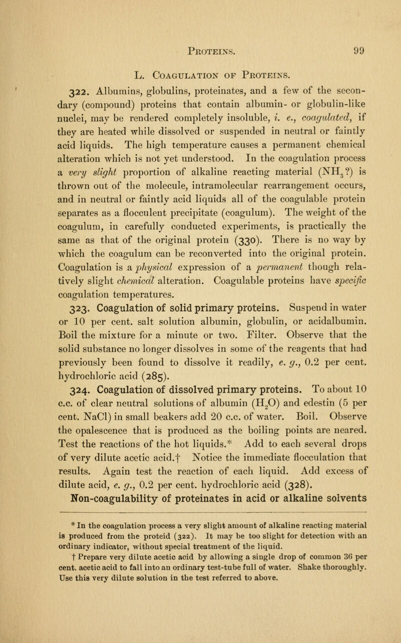 L. Coagulation of Protp:ins. 322. Albumins, globulins, proteinates, and a few of the secon- dary (compound) proteins that contain albumin- or globulin-like nuclei, may be rendered completely insoluble, i. e,, coagulated, if they are heated while dissolved or suspended in neutral or faintly acid liquids. The high temperature causes a permanent chemical alteration which is not yet understood. In the coagulation process a very slight proportion of alkaline reacting material (NH^?) is thrown out of the molecule, intramolecular rearrangement occurs, and in neutral or faintly acid liquids all of the coagulable protein separates as a flocculent precipitate (coagulum). The weight of the coagulum, in carefully conducted experiments, is practically the same as that of the original protein (330). There is no way by which the coagulum can be reconverted into the original protein. Coagulation is a physical expression of a permanent though rela- tively slight chemical alteration. Coagulable proteins have specific coagulation temperatures. 323. Coagulation of solid primary proteins. Suspend in water or 10 per cent, salt solution albumin, globulin, or acidalbumin. Boil the mixture for a minute or two. Filter. Observe that the solid substance no longer dissolves in some of the reagents that had previously been found to dissolve it readily, e. g., 0.2 per cent, hydrochloric acid (285). 324. Coagulation of dissolved primary proteins. To about 10 c.c. of clear neutral solutions of albumin (HgO) and edestin (5 per cent. NaCl) in small beakers add 20 c.c. of water. Boil. Observe the opalescence that is produced as the boiling points are neared. Test the reactions of the hot liquids.* Add to each several drops of very dilute acetic acid.f Notice the immediate flocculation that results. Again test the reaction of each liquid. Add excess of dilute acid, e. g., 0.2 per cent, hydrochloric acid (328). Non-coagulability of proteinates in acid or alkaline solvents * In the coagulation process a very slight amount of alkaline reacting material is produced from the proteid (322). It may be too slight for detection with an ordinary indicator, without special treatment of the liquid. t Prepare very dilute acetic acid by allowing a single drop of common 36 per cent, acetic acid to fall into an ordinary test-tube full of water. Shake thoroughly. Use this very dilute solution in the test referred to above.