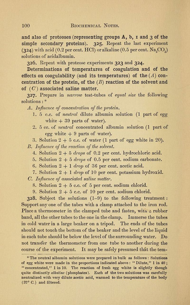 and also of proteoses (representing groups A, b, i and 3 of the simple secondary proteins). 325. Repeat the last experiment (324) with acid (0.2 per cent. HCl) or alkaline (0.5 per cent. NagCOg) solutions of acidalbumin. 326. Repeat with proteose experiments 323 and 324. Determinations of temperatures of coagulation and of the effects on coagulability (and its temperatures) of the (A) con- centration of the protein, of the (B) reaction of the solvent and of (C) associated saline matter. 327. Prepare in narrow test-tubes of equal size the following solutions : * A. Influence of concentration of the protein. 1. 5 c.c. of neutral dilute albumin solution (1 part of egg white +39 parts of water). 2. 5 cc. of neutral concentrated albumin solution (1 part of egg white -}- 9 parts of water). 3. Solution 2 -f 5 c.c. of water (1 part of egg white in 20). B. Influence of the reaction of the solvent. 4. Solution 2 -f 5 drops of 0.2 per cent, hydrochloric acid. 5. Solution 2-1-5 drops of 0.5 per cent, sodium carbonate. 6. Solution 2 -f- 1 drop of 36 per cent, acetic acid. 7. Solution 2 -}- 1 drop of 10 per cent, potassium hydroxid. C. Influence of associated saline matter. 8. Solution 2 -f 5 c.c. of 5 per cent, sodium chlorid. 9. Solution 2 -(- 5 c.c. of 10 per cent, sodium chlorid. 328. Subject the solutions (1-9) to the following treatment : Support any one of the tubes with a clamp attached to the iron rod. Place a thermometer in the clamped tube and fasten, witn :: rubber band, all the other tubes to the one in the clamp. Immerse the tubes in cold w^aterin a large beaker on a tripod. The ends of the tubes should not touch the bottom of the beaker and the level of the liquid in each tube should be below the level of the surrounding water. Do not transfer the thermometer from one tube to another during the course of the experiment. It may be safely presumed that the tem- *The neutral albumin solutions were prepared in bulk as follows : Solutions of egg white were made in the proportions indicated above :  Dilute, 1 in 40 ; concentrated, 1 in 10. The reaction of fresh egg white is slightly though quite distinctly aZA;aMwe (phosphates). Each of the two solutions was carefully neutralized with very dilute acetic acid, warmed to the temperature of the body (37° C.) and filtered.