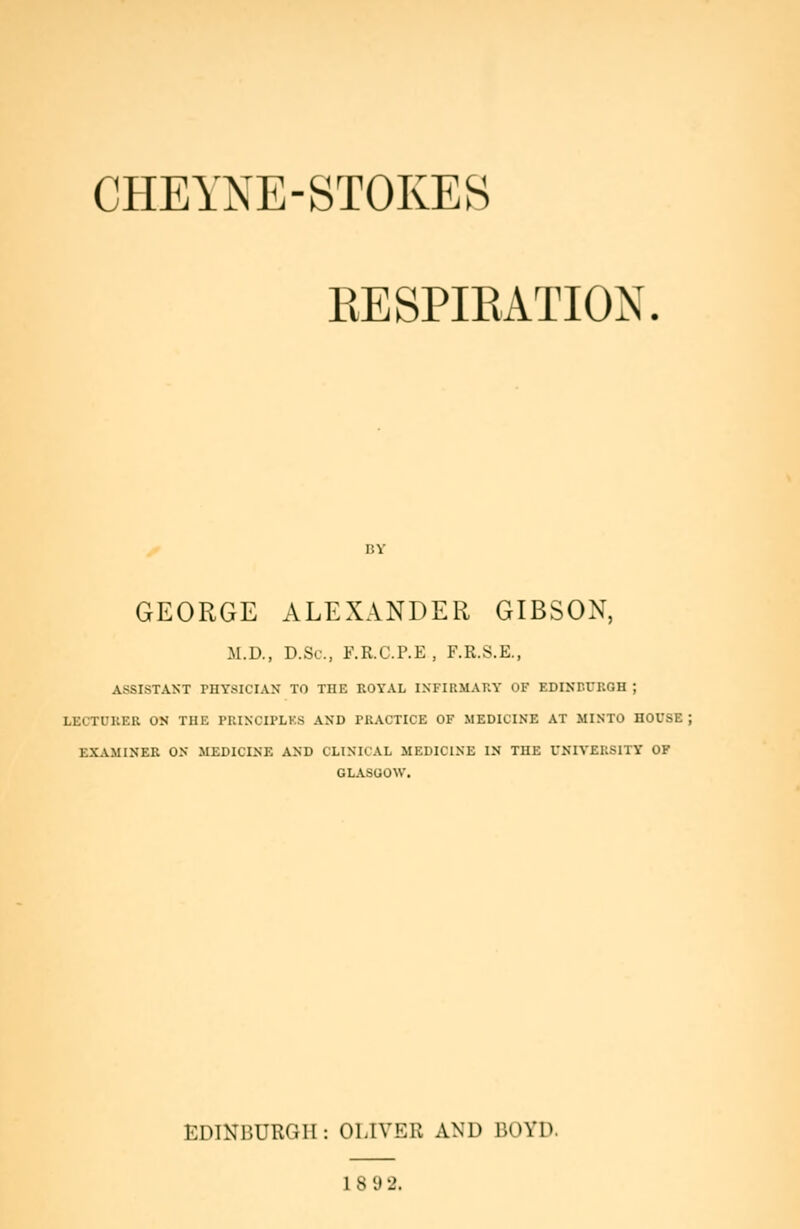 CHEYNE-8T0KES RESPIRATION. GEORGE ALEXANDER GIBSON, M.D., D.Sc, F.R.C.P.E, F.R.S.E., ASSISTANT PHYSICIAN TO THE ROYAL INFIRMAKY OF EDINPCROH ; LECTUKER ON TUE PUINCII'LKS AND PRACTICE OF MEDICINE AT MINTO HOUSE ; EXAMINEE ON MEDICINE AND CLINICAL MEDICINE IN TUE UNIVEUSITY OF GLASGOW. EDINBURGH: OLIVER AND BOYD. 1 8 y 2.